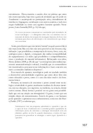107
CLÁUDIA MARIA Arantes de Assis Saar
tretenimento. Dessa maneira o usuário deve ter práticas que antes
não eram esperadas, haja vista a gama de atividades que ele pode ter.
Atualmente o usuáriopode ter participação ativa, entendimento de
interfaces e linguagens, socialização com outros usuários, e tudo isso
requer habilidade ou senso um cognitivo bastante apurado. Nesse
ponto, Lúcia Santaella(2003, p. 16) fala que,
Os novos processos comunicativos constituídos pela introdução de
novas tecnologias – e o dialogismo entre elas e as anteriores nos ar-
rancaram da inércia da recepção de mensagens impostas de fora e nos
treinaram para abusca de informação e do entretenimento que deseja-
mos encontrar.
Assim, percebemos que essa inércia ‘mental’ na qual a autora fala já
não mais existe.Mas esse fato não seria possível se não fossem a dig-
italização ( que possibilitou a transposição de textos, fotos, sons, etc,
analógicos para o digital), a integração das mídias (compatibilidade
de equipamentos) e as redes (que possibilitou o compartilhamento,
troca e produção de material informativo). Reforçando essa ideia,
Henry Jenkins (2008, p. 28) diz que “a convergência [das mídias] rep-
resenta umatransformação cultural, à medida que os consumidores
são incentivados a procurar novas informações e fazer conexões em
meio a conteúdos midiáticos dispersos”.
Essa mescla de aparatos tecnológicos pode ter ajudado também
a desenvolver potencialidades cognitivas que antes desse feito não
eram colocadas a prova, como é o caso das telas touch e da ferra-
menta kinect.
Portanto, na tentativa de encontrar o ponto central entre tecno-
logia e criatividade os games atualmente auxiliam de diversas manei-
ras, seja na educação, nos negócios, na medicina, na aviação, dentre
outros setores. Dessa forma é possível ver no game uma possibili-
dade que em sua criação era inimaginável. O game, é mais que um
simples objeto de entretenimento. Através do game, o ser humano
pode aprender e aprimorar seus conhecimentos, como nos diz Sher-
ryTurkle (1997) ao afirmar que,
Interatuamos com um programa, aprendemos a aprender o que ele
é capaz de fazer e habituamo-nos a assimilar grandes quantidades de
informação acerca de estruturas e estratégias interatuando com um
dinâmico gráfico na tela. E, quando dominamos a técnica do jogo,
pensamos em generalizar as estratégias a outros jogos. Aprende-se a
aprender.
 