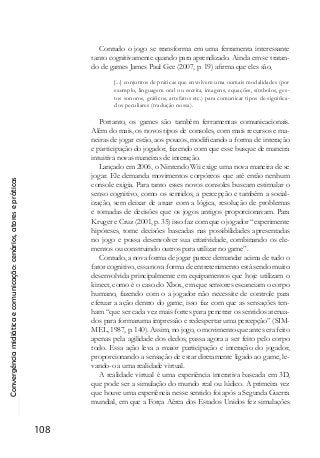 Convergênciamidiáticaecomunicação:cenários,atoresepráticas
108
Contudo o jogo se transforma em uma ferramenta interessante
tanto cognitivamente quando para aprendizado. Ainda em se tratan-
do de games James Paul Gee (2007, p. 19) afirma que eles são,
[...] conjuntos de práticas que envolvem uma oumais modalidades (por
exemplo, linguagem oral ou escrita, imagens, equações, símbolos, ges-
tos sonoros, gráficos, artefatos etc.) para comunicar tipos de significa-
dos peculiares (tradução nossa).
Portanto, os games são também ferramentas comunicacionais.
Além do mais, os novos tipos de consoles, com mais recursos e ma-
neiras de jogar estão, aos poucos, modificando a forma de interação
e participação do jogador, fazendo com que esse busque de maneira
intuitiva novas maneiras de interação.
Lançado em 2006, o Nintendo Wii exige uma nova maneira de se
jogar. Ele demanda movimentos corpóreos que até então nenhum
console exigia. Para tanto esses novos consoles buscam estimular o
senso cognitivo, como os sentidos, a percepção e também a social-
ização, sem deixar de atuar com a lógica, resolução de problemas
e tomadas de decisões que os jogos antigos proporcionavam. Para
Kruger e Cruz (2001, p. 35) isso faz com que o jogador “experimente
hipóteses, tome decisões baseadas nas possibilidades apresentadas
no jogo e possa desenvolver sua criatividade, combinando os ele-
mentos ou construindo outros para utilizar no game”.
Contudo, a nova forma de jogar parece demandar acima de tudo o
fator cognitivo, essa nova forma de entretenimento está sendo muito
desenvolvida principalmente em equipamentos que hoje utilizam o
kinect, como é o caso do Xbox, em que sensores escaneiam o corpo
humano, fazendo com o a jogador não necessite de controle para
efetuar a ação dentro do game, isso faz com que as sensações ten-
ham “que ser cada vez mais fortes para penetrar os sentidos atenua-
dos para formaruma impressão e redespertar uma percepção” (SIM-
MEL, 1987, p. 140). Assim, no jogo, o movimento que antes era feito
apenas pela agilidade dos dedos, passa agora a ser feito pelo corpo
todo. Essa ação leva a maior participação e interação do jogador,
proporcionando a sensação de estar diretamente ligado ao game, le-
vando-o a uma realidade virtual.
A realidade virtual é uma experiência interativa baseada em 3D,
que pode ser a simulação do mundo real ou lúdico. A primeira vez
que houve uma experiência nesse sentido foi após a Segunda Guerra
mundial, em que a Força Aérea dos Estados Unidos fez simulações
 