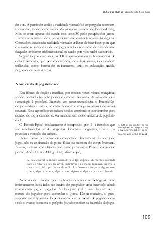 109
CLÁUDIA MARIA Arantes de Assis Saar
de voo. A partir de então a realidade virtual foi empregada no entre-
tenimento, tendo como início o Sensorama, criação de MortonHeilig.
Mas o termo apenas foi cunho nos anos 80 pelo pesquisador Jaron-
Lamier na tentativa de separar as simulações tradicionais das digitais.
Contudo o intuito da realidade virtual é utilizar de interfaces para que
o usuário se sinta inserido no jogo, tendo a sensação de estar dentro
daquele ambiente tridimensional, cercado por vias multi-sensoriais.
Seguindo por esse viés, as TICs aprimoraram as ferramentas de
entretenimento, que por decorrência, nos dias atuais, são também
utilizadas como forma de treinamento, seja, na educação, saúde,
negócios ou outras áreas.
Novo estilo de jogabilidade
Em filmes de ficção científica, por muitas vezes vimos máquinas
sendo controladas pelo poder da mente humana. Atualmente essa
tecnologia é possível. Baseado em neurotecnologia, o EmotivEp-
oc possibilita a interação entre homem e máquina através de sinais
neurais. Esse aparelho reconhece ondas cerebrais e as transmite para
dentro do jogo, criando dessa maneira um novo sistema de jogabili-
dade.
O EmotivEpoc7
basicamente é composto por 14 eletrodos que
são subdivididos em 4 categorias diferentes: cognitiva, afetiva, ex-
pressiva e rotação da cabeça.
Dessa forma o cérebro está conectado diretamente às ações do
jogo, não necessitando da parte física ou motora do corpo humano.
Assim, as limitações físicas não estão presentes. Para reforçar esse
ponto, Andy Clark (2001, p. 141) afirma que,
A ideia central de mente, ou melhor o tipo especial de mente associada
com as relações de alto-nível, distintivas da espécie humana, emerge a
partir da colisão produtiva de múltiplos fatores e forças – alguns cor-
porais, alguns neurais, alguns tecnológicos e alguns sociais e culturais .
No caso do EmotivEpoc as forças neurais e tecnológicas estão
intimamente associadas no intuito de propiciar uma interação ainda
maior entre jogo e jogador. A ideia principal é usar diretamente a
mente do jogador para controlar o game. Dessa maneira, o pres-
suposto inicial partiria do pensamento que a mente do jogador con-
trola o avatar, como se o próprio jogador estivesse inserido do jogo.
7.	 https://emotiv.com/
store/hardware/epoc-bci/
epoc-neuroheadset/ aces-
so em 11 de junho de 2012
 
