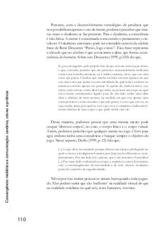 Convergênciamidiáticaecomunicação:cenários,atoresepráticas
110
Portanto, com o desenvolvimento tecnológico de produtos que
nos possibilitam apenas o uso da mente, podemos perceber que mui-
tas vezes o dualismo se faz presente. Para o dualismo, a consciência
é não-física. A mente é conceituada como sendo o pensamento, o in-
telecto. O dualismo cartesiano pode ser entendido através da celebre
frase de René Descartes “Penso, logo existo”. Essa frase representa
a ideia de que no cérebro é que se encontra a alma, que forma a con-
sciência do homem. Sobre isso Descartes (1999, p.320) diz que,
E, por conseguinte, pelo próprio fato de que sei com certeza que existo,
e que, contudo, percebo que não pertence necessariamente nenhuma
outra coisa à minha natureza, ou à minha essência, salvo, que sou uma
coisa que pensa. Concluo que minha essência consiste apenas em que
sou uma coisa que pensa ou uma substância da qual toda a essência ou
natureza consiste apenas em pensar. E, apesar de, embora talvez (ou,
antes, com certeza, como direi logo mais) eu possuir um corpo ao qual
estou muito estreitamente ligado, pois, de um lado, tenho uma idéia
clara e distinta de mim mesmo, na medida em que sou apenas uma
coisa pensante e com extensão e que não pensa, é certo que este eu, ou
seja, minha alma, pela qual eu sou o que sou, é completa e indiscutivel-
mente distinta de meu corpo e que pode existir sem ele.
Dessa maneira, podemos pensar que uma mesma mente pode
ocupar ‘diversos corpos’, no caso, o corpo físico e o corpo virtual.
Assim, podemos perceber que qualquer mente no jogo é livre para
agir, embora tenha uma consciência e busque sempre o objetivo do
jogo. Nesse aspecto, Duflo (1999, p. 25) fala que,
[...] o jogo deve ser estudado porque oferece um espaço privilegiado no
qual se exerce a inteligência humana, por duas razões diferentes e com-
plementares. Por um lado, há o prazer, que é um incentivo formidável
[...] Por outro lado e sobretudo, no jogo, o espírito se exerce livremente,
sem o constrangimento da necessidade e do real, oferece condições
puras de exercício da engenhosidade.
Talvez por isso muitas pessoas se sintam bem quando estão jogan-
do. Elas podem sentir que são ‘melhores’ na realidade virtual do que
na realidade cotidiana na qual nós, seres humanos, vivemos.
 