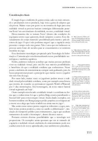 111
CLÁUDIA MARIA Arantes de Assis Saar
Considerações finais
É inegável que a indústria de games esteja cada vez mais crescen-
do e produzindo novos produtos, haja vista a gama de adeptos que
ela possui. Muitas vezes por gosto ou na tentativa de fugir para uma
realidade virtual as pessoas buscam estratégias diferenciadas parae-
star‘livres’ em um simulacro da realidade, no caso, a realidade virtual.
Dessa maneira elas se tornam ‘livres’ (dentro das condições do
jogo)para serem o que quiserem, desde vampiros a carros. Esse dis-
tanciamento do corpo material é possibilitado pela mente e pela ab-
ertura de jogo. O que é não podemos negar é que a cognição esteja
presente o tempo todo nos games. Não é atoa que em lanhouses as
pessoas usem fones de ouvidos para se concentrarem e se sentirem
inseridas no jogo.
Esse fenômeno tecnológico propiciado pela Tecnologia da Infor-
mação e Comunicação vem desencadeando novas possibilidades tec-
nológicas e também cognitivas.
Enfim, podemos inclusive acreditar que muitas pessoas prefiram
viver na realidade virtual, pois está lhe traz maiores possibilidades
e benefícios do que a realidade cotidiana que conhecemos. Nesse
ponto a indústria do entretenimento sempre sairá ganhando, pois ela
busca proporcionar prazer a percepções que muitas vezes o jogador
não tem fora do jogo.
Por outro lado, muitas vezes os jogadores podem trocar a reali-
dade virtual pela realidade cotidiana, como por exemplo uma chinesa
que morreu de exaustão ao permanecer jogando World ofWarcraft
por 3 dias ininterruptos. Em homenagem, ela teveo maior funeral
virtual registrado até hoje8
.
Outro exemplo envolvendo a realidade virtual e a cotidiana na for-
ma que a conhecemos foi que a polícia Belga estaria patrulhando o
Second Life9
para evitar estupro virtual. Ainda dando exemplos, um
homem residente em Shangai pegou prisão perpétua ao esfaquear até
a morte seu colega que havia vendido sua arma rara no jogo10
.
Mas assim como temos pontos negativos referentes a jogos, tam-
bém temos pontos positivos, como no auxílio a alfabetização11
, sim-
ulação de transporte público para treinamentos , jogos que auxiliam
tratamentos de saúde e fisioterapia11
, dentre diversos outros.
Portanto existem diversas possibilidades que a tecnologia nos
proporciona. Os exemplos acima apontam que em se tratando de
cognição e realidade virtual a indústria do entretenimento pode nos
auxiliar através de novos aprendizados, mas também nos prejudicar,
8.	 http://www1.folha.uol.
com.br/folha/informatica/
ult124u11358.shtml acesso
em 11 de junho de 2012
9.	 http://www1.folha.uol.
com.br/folha/informatica/
ult124u22066.shtml aces-
so em 11 de junho de 2012
10.	 http://adrenaline.
uol.com.br/forum/pc/
203308-uma-maneira-de-
viver.html acesso em 11 de
junho de 2012
11.	http://educarparacres-
cer.abril.com.br/apren-
dizagem/ajudar-alfabeti-
zacao-seu-filho-470463.
shtml acesso em 11 de ju-
nho de 2012
10.http://diariodacptm.
blogspot.com.br/2012/05/
cptm-inaugura-novo-si-
mulador-de-trens.html
acesso em 11 de junho de
2012
11. http://tecnologia.ter-
ra.com.br/noticias/0,,OI-
4143323-EI12882,00-
G a m e s + m e d i -
c o s + a j u d a m + e m + -
tratamentos+de+sau-
de+e+fisioterapia.html
acesso em 11 de junho de
2012
 