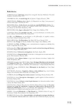 113
CLÁUDIA MARIA Arantes de Assis Saar
Referências
AARSETH, Espen. Cybertext: perspectives on ergodic literature. Baltimore: The John
Hopkins University Press, 1997.
ANDERSON, Chris. A cauda longa.Rio de Janeiro: Campus/Elsevier., 2006.
ARISTÓTELES. Política[online]. Brasil: s/d. Disponível em: http://www.ateus.net/
ebooks/index.php> setembro de 2013
BENJAMIN, Walter. A obra de arte na era de sua reprodutibilidade técnica. In:---
Obras escolhidas: magia e técnica, arte e política: ensaios sobre a literatura e a história
da cultura.2 ed. São Paulo: Brasiliense, 1986.
BROUGÈRE, Gilles. Jogo e educação. Porto Alegre:Artes Médicas, 1998.
CASTELLS, Manuel. A sociedade em rede - a era da informação: economia, socie-
dade e cultura. 5.ed. São Paulo: Paz e Terra, 2001.
CLARK, Andy.Mindware: an introduction to the philosophy of cognitive science.
New York: Oxford University Press, 2001.
DESCARTES, René. Os Pensadores. São Paulo, SP: Nova Cultural, 1999.
DUFLO, Colas. O jogo: de Pascal a Schiller. Porto Alegre: Artes Médicas, 1999.
GABLER, Neal.Vida – O Filme: como o entretenimento conquistou a realidade .São
Paulo: Companhia das Letras, 1999.
GEE, James Paul. What video games have to teach us about learning and literacy.
New York: PalgraveMacmillan, 2007.
JENKINS, Henry. Cultura da convergência. São Paulo: Aleph, 2008.
JOHNSON, Steven.Surpreendente! A televisão e o videogame nos tornam mais inteli-
gentes. Rio de Janeiro: Elsevier, 2005.
HUIZINGA, Johan. Homo ludens: o jogo como elemento da cultura. 5edição. São
Paulo: Perspectiva, 2007.
KRÜGER, Fernando Luiz; CRUZ, Dulce Maria. Os Jogos Eletrônicos de simulação
e a Criança.INTERCOM - Sociedade Brasileira de Estudos Interdisciplinares da Co-
municação / XXIV Congresso Brasileiro da Comunicação - Campo Grande/MS, 2001.
LAKOFF, George. JOHNSON, Mark. Philosophy in the flesh.Nova York: Basic
Books, 1999.
MATURAMA, Humberto. Cognição, ciência e vida cotidiana.Org. e trad. Cristina
Magro, Victor Paredes. Belo Horizonte: ed. UFMG, 2001.
NORMAN, Donald.Things that make us smart. Cambridge: Perseus Books, 1993.
SANTAELLA, Lúcia. Navegar no ciberespaço: o perfil cognitivo do leitor imersivo.
São Paulo: Paulus, 2004.
SANTAELLA, Lúcia. Cultura e artes do pós-humano: da cultura das mídias à ciber-
cultura. São Paulo: Paulus, 2003.
SANTOS, Flávio Marcelo Risuenho dos; SOUSA, Richard Perassi Luiz de. O conhe-
cimento no campo de engenharia e gestão do conhecimento. Perspectivas em
Ciência da Informação, v. 15, n. 1, p. 259-281, 2010. Disponível em: <http://por-
taldeperiodicos.eci.ufmg.br/index.php/pci/article/view/867/718>.
SIMMEL. George.A Metrópole e a Vida Mental. In: VELHO, Otávio G (org.). O
Fenômeno Urbano. Rio de Janeiro: Ed. Guanabara, 1987.
RODRIGUES, Gustavo Dore. Interatividade e virtualização nos jogos eletrônicos.
In: CONGRESSO BRASILEIRO DE CIÊNCIAS DA COMUNICAÇÃO, 28, 2005,
 
