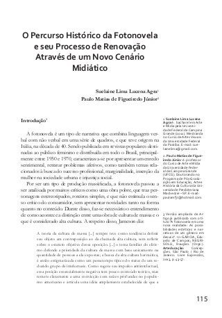 115
O Percurso Histórico da Fotonovela
e seu Processo de Renovação
Através de um Novo Cenário
Midiático
Suelaine Lima Lucena Agra1
Paulo Matias de Figueiredo Júnior2
Introdução3
A fotonovela é um tipo de narrativa que combina linguagem ver-
bal com não verbal em uma série de quadros, e que teve origem na
Itália, na década de 40. Sendo publicada em revistas populares desti-
nadas ao público feminino e distribuída em todo o Brasil, principal-
mente entre 1950 e 1970, caracterizava-se por apresentar um enredo
sentimental, retratar problemas afetivos, como também temas rela-
cionados à busca do sucesso profissional, marginalidade, inserção da
mulher na sociedade urbana e injustiça social.
Por ser um tipo de produção massificada, a fotonovela passou a
ser analisada por muitos críticos como uma obra pobre, que traz per-
sonagens estereotipados, roteiros simples, e que não estimula o sen-
so crítico do consumidor, sem apresentar novidades tanto na forma
quanto no conteúdo. Diante disso, faz-se necessário o entendimento
de como acontece a distinção entre uma obra de cultura de massa e o
que é considerado alta cultura. A respeito disso, Jameson diz:
A teoria da cultura de massa [...] sempre teve como tendência definir
seu objeto em contraposição ao da chamada alta cultura, sem refletir
sobre o estatuto objetivo dessa oposição. [...] o tema familiar do elitis-
mo defende a prioridade da cultura de massa com base unicamente na
quantidade de pessoas a ela expostas; a busca da alta cultura hermética,
é então estigmatizada como um passatempo típico do status de um re-
duzido grupo de intelectuais. Como sugere seu impulso antiintelectual,
essa posição essencialmente negativa tem pouco conteúdo teórico, mas
remete claramente a uma convicção com raízes profundas no populis-
mo americano e articula uma idéia amplamente estabelecida de que a
3 Versão ampliada de Ar-
tigo já publicado com o tí-
tulo “A fotonovela em uma
nova realidade: As possi-
bilidades estéticas e nar-
rativas de um gênero em
desuso”. In: GARCIA, Edu-
ardo de Campos; NEGRI-
SOLLI, Douglas. (Orgs.).
Arteducação: Concep-
ções. São Paulo / Rio de
Janeiro: Livre Expressão,
2013, p. 43-57.
1 Suelaine Lima Lucena
Agra é: bacharel em Arte
e Mídia pela Universi-
dade Federal de Campina
Grande (2011). Mestranda
no Curso de ArtesVisuais
da Universidade Federal
da Paraíba. E-mail: sue-
lainelima@gmail.com.
2. Paulo Matias de Figue-
iredo Júnior é: professor
do Curso de Arte e Mídia
da Universidade Feder-
al de Campina Grande
(UFCG). Doutorando no
Programa de Pós-Gradu-
ação em Educação, Arte e
História da Cultura da Uni-
versidade Presbiteriana
Mackenzie – SP. E-mail:
paulomfjr@hotmail.com.
 