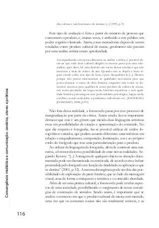 Convergênciamidiáticaecomunicação:cenários,atoresepráticas
116
alta cultura é um fenômeno do sistema [...] (1995, p. 9)
Este tipo de avaliação é feita a partir do número de pessoas que
consomem o produto, e, muitas vezes, é atribuído a este público um
poder cognitivo limitado. Assim, essas mercadorias depois de serem
rotuladas como produto cultural de massa, geralmente não passam
por uma análise artística mais aprofundada.
Acompanhando estes procedimentos na análise e crítica, é possível ob-
servar que todo bem cultural dirigido às massas passa por uma não-
análise, quer dizer, há uma derrisão em torno desses artefatos que não
merecem a tinta do crítico de arte. Quando este se dispõe a fazer al-
gum estudo sobre esse tipo de bem, é para desqualificá-lo [...]. Mesmo
porque não possui internamente as qualidades necessárias para que
possa alcançar o status de obra literária, enquanto tem todos os ele-
mentos externos para qualificá-la como produto da cultura de massa,
tais como produção em larga escala, histórias repetitivas e sem quali-
dade literária, personagens sem profundidade psicológica, happy-ends,
conflitos sociais reduzidos a problemas individuais etc. (JOANILHO,
JOANILHO, 2008, p.531)
Não fora dessa realidade, a fotonovela passa por esse processo de
marginalização por parte da crítica. Assim sendo, faz-se importante
destacar que esse é um gênero que mescla duas linguagens artísticas
ricas em possibilidades de criação e apresentação do conteúdo. No
que diz respeito à fotografia, faz-se possível utilizar de estilos fo-
tográficos variados, que podem assumir diferentes características em
relação a enquadramento, composição, iluminação, cor e ao próprio
estilo do fotógrafo que traz uma particularização para o produto.
Ao utilizar da linguagem da fotografia, além de construir uma nar-
rativa, a fotonovela tem a possibilidade de criar novas realidades. Se-
gundo Kossoy: “[...] A imagem de qualquer objeto ou situação docu-
mentada pode ser dramatizada ou estetizada, de acordo com a ênfase
pretendida pelo fotógrafo em função da finalidade ou aplicação a que
se destina” (2001, p. 52). A mesma abrangência pode ser dita das pos-
sibilidades de exploração da parte literária, que ao lado da mensagem
visual, atua de forma a enriquecer a temática e o conteúdo abordado.
Além de ser uma prática cultural, a fotonovela pode revelar aspec-
tos de uma sociedade, possibilitando o surgimento de novas estraté-
gias de construção de sentidos. Sendo assim, é importante que se
analise o contexto em que o produto cultural de massa está inserido,
uma vez que os costumes sociais não são totalmente estáveis, e as
 