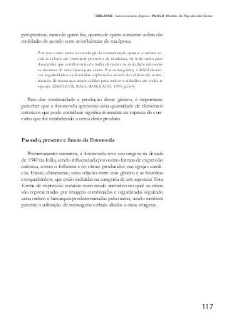 117
SUELAINE Lima Lucena Agra e PAULO Matias de Figueiredo Júnior
perspectivas, tanto de quem faz, quanto de quem consome a obra são
moldadas de acordo com as influências de sua época.
Por isso como tanto a tecnologia da comunicação quanto a ordem so-
cial se acham em constante processo de mudança, há toda razão para
desconfiar que as influências da mídia de massa na sociedade não serão
as mesmas de uma época para outra. Por conseguinte, é difícil descre-
ver regularidades ou formular explicações acerca dos efeitos da comu-
nicação de massa que sejam válidas para todos os cidadãos em todas as
épocas. (DEFLEUR, BALL-ROKEACH, 1993, p.164)
Para dar continuidade a produção desse gênero, é importante
perceber que a fotonovela apresenta uma quantidade de elementos
artísticos que pode contribuir significativamente na ruptura do con-
ceito que foi estabelecido a cerca deste produto.
Passado, presente e futuro da Fotonovela
Primariamente narrativa, a fotonovela teve sua origem na década
de 1940 na Itália, sendo influenciada por outras formas de expressão
artística, como o folhetim e os vitrais produzidos nas igrejas católi-
cas. Existe, claramente, uma relação entre esse gênero e as histórias
em quadrinhos, que estão incluídas na categoria de arte sequencial. Esta
forma de expressão consiste num modo narrativo no qual as cenas
são representadas por imagens combinadas e organizadas seguindo
uma ordem e hierarquia predeterminadas pela trama, sendo também
patente a utilização de mensagens verbais aliadas a essas imagens.
 