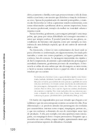 Convergênciamidiáticaecomunicação:cenários,atoresepráticas
120
deiro, casamento e família; outro que procura retratar a vida da classe
média e suas lutas; e um terceiro que dá ênfase a situações violentas e
ao sexo. Apesar da popularização do material pornográfico, a maio-
ria das fotonovelas se voltou a apresentar enredos sentimentais, com
temas relacionados a problemas afetivos, amores impossíveis, busca
do sucesso profissional, inserção da mulher na sociedade urbana e
injustiça social.
Nessas histórias, geralmente, a personagem principal é uma moça
pobre, que passa por várias dificuldades até conseguir encontrar o
amor que sempre sonhou. É possível perceber em sua gênese, as-
cendências da literatura oral popular, como por exemplo, na inex-
istência de uma definição espacial, que dá um caráter de universali-
dade a obra.
Na fotonovela, o leitor só tem conhecimento do local onde se
passa a história se a informação, em algum momento, for citada pelo
narrador; e como nos contos populares, os lugares geralmente são
exóticos, fora do comum. As mensagens transmitidas são rápidas e
de fácil compreensão, de antemão a personalidade das personagens é
assimilada claramente, geralmente por meio de estereótipos. A foto-
novela se utiliza de uma ordem que não dá margens ao meio-termo,
o herói se mostra totalmente bom e o papel do vilão é revelado de
imediato por seu caráter.
Normalmente a heroína é casta e segue princípios rígidos como hones-
tidade, lealdade, fidelidade, bondade e desprendimento. O mesmo é vá-
lido para os heróis, que também deverão possuir a qualidade de serem
viris, mas não brutos. As virtudes seriam uma forma de enobrecimento
das personagens, distinguindo-os tanto dos vilões como das pessoas
comuns. Para os vilões, vale o oposto. Agem nas sombras, dissimulam,
são avarentos e cúpidos. Não vêem nada além dos seus interesses pes-
soais, a despeito de todos à sua volta. Muitas vezes, fazem os heróis
sofrerem por prazer. (JOANILLHO e JOANILHO, 2008, p. 541)
Os heróis são engrandecidos por suas virtudes que chegam a ser
sublimes e que são um contraponto extremo ao caráter do vilão. Essa
diferenciação e as possíveis atitudes das personagens são reveladas
por características externas como roupas, maquiagem, postura etc.,
o que nos esclarece a dimensão do uso de estereótipos nesse tipo
de produção. A vilã, por exemplo, tem uma aparência mais extrava-
gante, usa maquiagem forte e roupas provocantes. Enquanto que a
mocinha usa cores sóbrias, roupas simples, apresentando sinais que
possam enfatizar aspectos de delicadeza e bondade.
 