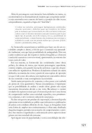 121
SUELAINE Lima Lucena Agra e PAULO Matias de Figueiredo Júnior
Além de personagens com intenções bem definidas na trama, os
acontecimentos se desencadeiam de maneira que a sequência narrati-
va seja encerrada com o sucesso do herói e a punição do vilão ou seu
arrependimento, seguindo a lógica do “final feliz”.
A ordem nas narrativas, personagens tipologicamente estabelecidas,
situações recorrentes e desfechos quase que invariáveis, são balizas
para as mudanças que ocorrem diante dos olhos de leitores ávidos por
ordem social. As histórias claramente marcadas remetem quem lê para
algum tipo de passado, um in illo tempore, isto é, a possibilidade de
anular parcialmente o tempo histórico das mudanças, para recompor a
realidade de acordo com um passado melhor que o presente (JOAN-
ILLHO e JOANILHO, 2008 p. 544).
As fotonovelas caracterizam-se também por fazer uso de um vo-
cabulário simples e direto, a fim de que o conteúdo seja apreendi-
do facilmente, sem que haja possibilidade de ambiguidade. Têm um
caráter realista no que diz respeito à estética fotográfica, e oferecem
conclusões narrativas com teor moral, apresentando, na maioria das
vezes, juízo de valor.
Em sua maioria, as fotonovelas são consideradas como obras
pobres, da cultura de massa, que trazem personagens superficiais,
roteiros simples, sem grandes inovações artísticas e que não desper-
tam reflexões significativas. Produtos da indústria cultural são assim
definidos, na maioria das vezes, a partir de uma espécie de oposição
ao que é tido como alta cultura, sem implicar em uma análise efetiva
de seu conteúdo e reais consequências na sociedade.
Ainda numa perspectiva de consumo, a obra passa a ser avaliada
do ponto de vista quantitativo. Nessas circunstâncias, é importante
que as possibilidades de análise e estudo desse gênero não sejam
meramente descartadas devido a esta visão. Reconhecer o caráter
revelador de aspectos sociais que a fotonovela pode ter é uma forma
de compreender melhor uma sociedade específica, seus pensamen-
tos, costumes, e até o contexto cultural de uma época.
Na fase em que era um produto de exportação, a fotonovela podia
apresentar novas realidades ao público que tinha acesso a publicações
de países com cotidiano diferente do seu. Logo, as fotografias eram
uma forma de ampliar seus conhecimentos; o olhar mais detalhado
daquelas imagens permitia novas noções de comportamento e senti-
dos. Isso mostra o significado e a relevância de certos aspectos desse
gênero em sua sociedade de consumo.
Após alguns anos de popularidade, e com a consolidação das tele-
 