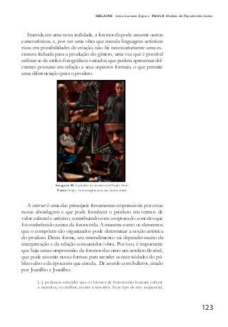 123
SUELAINE Lima Lucena Agra e PAULO Matias de Figueiredo Júnior
Inserida em uma nova realidade, a fotonovela pode assumir outras
características, e, por ser uma obra que mescla linguagens artísticas
ricas em possibilidades de criação, não há necessariamente uma es-
trutura fechada para a produção do gênero, uma vez que é possível
utilizar-se de estilos fotográficos variados, que podem apresentar dif-
erentes posturas em relação a seus aspectos formais, o que permite
uma diferenciação para o produto.
Imagem 04: Episódio da fotonovela Night Zero.
Fonte: http://www.nightzero.com/index.html.
A internet é uma das principais ferramentas responsáveis por essas
novas abordagens e que pode fortalecer o produto em termos de
valor cultural e artístico, contribuindo com a ruptura do conceito que
foi estabelecido acerca da fotonovela. A maneira como os elementos
que o compõem são organizados pode determinar a noção artística
do produto. Desta forma, seu entendimento vai depender muito da
interpretação e da relação consumidor/obra. Por isso, é importante
que haja uma compreensão da fotonovela como um artefato flexível,
que pode assumir novas formas para atender as necessidades do pú-
blico-alvo e da época em que circula. De acordo com Sullerot, citado
por Joanilho e Joanilho:
[...] podemos entender que os leitores de fotonovelas buscam refazer
a narrativa, ou melhor, recriar a narrativa. Esse tipo de arte seqüencial,
 