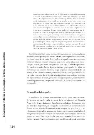 Convergênciamidiáticaecomunicação:cenários,atoresepráticas
124
usando a expressão cunhada por Will Eisner para os quadrinhos, exige
do leitor o preenchimento das elipses entre um fotograma e outro:
“não é de surpreender que o limite da visão periférica do olho humano
esteja intimamente relacionado ao quadrinho usado pelo artista para
capturar ou ‘congelar’ um segmento daquilo que é, na realidade, um
fluxo ininterrupto de ação”. O quadrinho ou a fotonovela demanda
um movimento tríplice. O primeiro movimento seria simples: de um
fotograma ao seguinte. Porém, no segundo movimento, entre um fo-
tograma e outro há a elipse que será virtualmente preenchida. E, o
terceiro movimento, a reconstituição da narrativa entre os fotogramas
com a elipse solucionada imaginariamente. A história é recomposta na
mente do leitor. Enfim, há um espaço lacunar nos fotogramas que é
preenchido pelo leitor. As poses das personagens e o mise-en-scène deix-
am um espaço livre para a reconstituição de sentido por parte de quem
lê, pois se pode imaginar tanto a seqüência anterior como a posterior
até o próximo fotograma. (2008, p. 538)
Constata-se, então, que a fotonovela não deve ser considerada um
artefato sem significações, muito menos sem importância enquanto
produto cultural. Através dela, os leitores podem estabelecer suas
próprias relações sociais, uma vez que existe uma relação de subje-
tivação. Assim, por mais simplificado que seja o enredo apresenta-
do nas fotonovelas, há de alguma forma a participação do leitor na
construção de sentido da obra, o que expande as possibilidades de
leitura. Com o uso da montagem em sequência, a própria série de fo-
tografias traz uma forte significação imagética, que, unida a sistemas
de representação textual, gera uma nova perspectiva, estabelecendo
um diálogo entre os campos de expressão, e consequentemente, de
concepção.
Os sentidos da fotografia
A tendência do homem a materializar aquilo que é visto no mun-
do vem se tornando cada vez mais forte no decorrer da história.
Através do desenvolvimento das várias modalidades de imagem, seja
do desenho, da pintura, da fotografia ou do vídeo, as potencialidades
desses meios visuais de comunicação atingem os sentidos e o in-
telecto do observador, atuando de forma a representar realidades. A
imagem pode assumir funções diferenciadas na sociedade, através de
seu modo simbólico ela pode dar margem a associações, convencio-
nando valores. Numa perspectiva epistemológica, ela pode transmitir
 