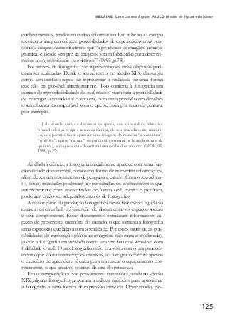 125
SUELAINE Lima Lucena Agra e PAULO Matias de Figueiredo Júnior
conhecimentos, tendo um cunho informativo. Em relação ao campo
estético, a imagem oferece possibilidades de experiências mais sen-
soriais. Jacques Aumont afirma que “a produção de imagens jamais é
gratuita, e, desde sempre, as imagens foram fabricadas para determi-
nados usos, individuais ou coletivos” (1993, p.78).
Foi através da fotografia que representações mais objetivas pud-
eram ser realizadas. Desde o seu advento, no século XIX, ela surgiu
como um artifício capaz de representar a realidade de uma forma
que não era possível anteriormente. Isso conferiu à fotografia um
caráter de reprodutibilidade do real; muitos viam nela a possibilidade
de enxergar o mundo tal como era, com uma precisão em detalhes
e semelhança incomparável com o que se fazia por meio da pintura,
por exemplo.
[...] de acordo com os discursos da época, essa capacidade mimética
procede de sua própria natureza técnica, de seu procedimento mecâni-
co, que permite fazer aparecer uma imagem de maneira “automática”,
“objetiva”, quase “natural” (segundo tão-somente as leias da ótica e da
química), sem que a mão do artista intervenha diretamente. (DUBOIS,
1999, p.27)
Atrelada à ciência, a fotografia inicialmente aparece com uma fun-
cionalidade documental, como uma forma de transmitir informações,
além de ser um instrumento de pesquisa e estudo. Com o seu adven-
to, novas realidades poderiam ser percebidas, os conhecimentos que
anteriormente eram transmitidos de forma oral, escrita e pictórica,
poderiam então ser adquiridos através de fotografias.
A maior parte da produção fotográfica nesta fase estava ligada ao
caráter testemunhal, e à intenção de documentar os espaços sociais
e seus componentes. Esses documentos forneciam informações ca-
pazes de preservar a memória do mundo, o que tornava a fotografia
uma expressão que lidava com a realidade. Por esses motivos, as pos-
sibilidades de exploração plástica e imagética não eram consideradas,
já que a fotografia era avaliada como um artefato que simulava com
fidelidade o real. O ato fotográfico não era visto como um procedi-
mento que sofria intervenções criativas, ao fotógrafo caberia apenas
o exercício de aprender a técnica para manusear o equipamento cor-
retamente, o que anulava o status de arte do processo.
Em contraposição a esse pensamento naturalista, ainda no século
XIX, alguns fotógrafos passaram a utilizar métodos para aproximar
a fotografia a uma forma de expressão artística. Deste modo, pas-
 