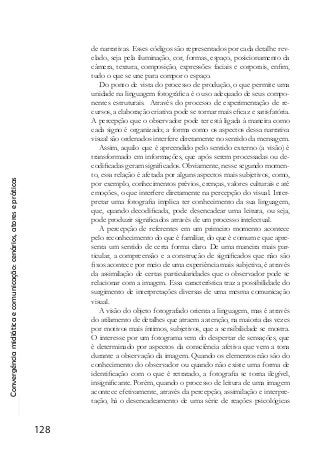 Convergênciamidiáticaecomunicação:cenários,atoresepráticas
128
de narrativas. Esses códigos são representados por cada detalhe rev-
elado, seja pela iluminação, cor, formas, espaço, posicionamento da
câmera, textura, composição, expressões faciais e corporais, enfim,
tudo o que se une para compor o espaço.
Do ponto de vista do processo de produção, o que permite uma
unidade na linguagem fotográfica é o uso adequado de seus compo-
nentes estruturais. Através do processo de experimentação de re-
cursos, a elaboração criativa pode se tornar mais eficaz e satisfatória.
A percepção que o observador pode ter está ligada à maneira como
cada signo é organizado; a forma como os aspectos dessa narrativa
visual são ordenados interfere diretamente no sentido da mensagem.
Assim, aquilo que é apreendido pelo sentido externo (a visão) é
transformado em informações, que após serem processadas ou de-
codificadas geram significados. Obviamente, nesse segundo momen-
to, essa relação é afetada por alguns aspectos mais subjetivos, como,
por exemplo, conhecimentos prévios, crenças, valores culturais e até
emoções, o que interfere diretamente na percepção do visual. Inter-
pretar uma fotografia implica ter conhecimento da sua linguagem,
que, quando decodificada, pode desencadear uma leitura, ou seja,
pode produzir significados através de um processo intelectual.
A percepção de referentes em um primeiro momento acontece
pelo reconhecimento do que é familiar, do que é comum e que apre-
senta um sentido de certa forma claro. De uma maneira mais par-
ticular, a compreensão e a construção de significados que não são
fixos acontece por meio de uma experiência mais subjetiva, é através
da assimilação de certas particularidades que o observador pode se
relacionar com a imagem. Essa característica traz a possibilidade do
surgimento de interpretações diversas de uma mesma comunicação
visual.
A visão do objeto fotografado orienta a linguagem, mas é através
do atilamento de detalhes que atraem a atenção, na maioria das vezes
por motivos mais íntimos, subjetivos, que a sensibilidade se mostra.
O interesse por um fotograma vem do despertar de sensações, que
é determinado por aspectos da consciência afetiva que vem a tona
durante a observação da imagem. Quando os elementos não são do
conhecimento do observador ou quando não existe uma forma de
identificação com o que é retratado, a fotografia se torna ilegível,
insignificante. Porém, quando o processo de leitura de uma imagem
acontece efetivamente, através da percepção, assimilação e interpre-
tação, há o desencadeamento de uma série de reações psicológicas
 