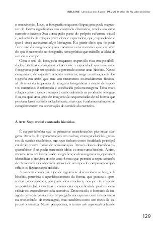 129
SUELAINE Lima Lucena Agra e PAULO Matias de Figueiredo Júnior
e emocionais. Logo, a fotografia enquanto linguagem pode expres-
sar de forma significativa um conteúdo dramático, tendo um valor
narrativo intenso. Sua concepção parte do próprio referente visual
e, sobretudo da relação entre obra e espectador, que, expandindo o
que é visto, acrescenta algo à imagem. É a partir disso que se pode
fazer uso da imaginação para construir uma narrativa que vai além
do que é mostrado na fotografia, uma prática que trabalha a ideia de
um extra campo.
Com o uso da fotografia enquanto expressão rica em possibili-
dades estéticas e narrativas, observa-se a capacidade que um único
fotograma pode ter quando se pretende contar uma história. Nessa
conjuntura, de experimentações artísticas, surge a utilização da fo-
tografia em série, que traz um tratamento essencialmente ficcion-
al. Através da sequência de imagens fotográficas a noção de aspec-
tos narrativos é reforçada e conduzida pela montagem. Uma nova
relação entre espaço e tempo é então admitida na produção fotográ-
fica, na qual uma série de imagens são sequenciadas de tal forma que
possam fazer sentido isoladamente, mas que fundamentalmente se
complementem na construção do sentido da narrativa.
A Arte Sequencial contando histórias
É na pré-história que as primeiras manifestações pictóricas sur-
gem. Através de representações em rochas, eram produzidas gravu-
ras de cunho ritualístico, mas que tinham como finalidade principal
estabelecer uma forma de comunicação. Através desses desenhos es-
quemáticos já se podia transmitir ideias e contar uma história. Assim,
mesmo sem analisar a fundo a significação dessas gravuras, é possível
identificar o surgimento de uma forma que permite a representação
de elementos reconhecíveis através de um tipo de composição espe-
cífica: as figuras sequenciadas.
A maneira como esse tipo de registro se desenvolveu ao longo da
história, permitiu o aperfeiçoamento da forma, que passou a apre-
sentar preocupações, por parte dos criadores, no que diz respeito
às possibilidades estéticas e como essa especificidade poderia con-
tribuir no entendimento da narrativa. Deste modo, o formato de im-
agens em série passa a ser empregado não apenas com fins práticos
na transmissão de mensagens, mas também como um meio de ex-
pressão artística. Nessa perspectiva, o termo arte sequencial (utilizado
 