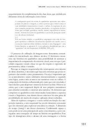 131
SUELAINE Lima Lucena Agra e PAULO Matias de Figueiredo Júnior
sequentemente de complementação das duas áreas, que estabelecem
diferentes níveis de informação com o leitor.
A configuração geral da revista de quadrinhos apresenta uma sobre-
posição de palavra e imagem, e, assim é preciso que o leitor exerça as
suas habilidades interpretativas visuais e verbais. As regências da arte
(por exemplo, perspectiva, simetria, pincelada) e as regências da liter-
atura (por exemplo, gramática, enredo, sintaxe) superpõem-se mutua-
mente. A leitura da revista de quadrinhos é um ato de percepção estéti-
ca e de esforço intelectual.
[...]
Em sua forma simples, os quadrinhos empregam uma série de ima-
gens repetitivas e símbolos reconhecíveis. Quando são usados vezes e
vezes para expressar idéias similares, tornam-se uma linguagem – uma
forma literária, se quiserem. E é essa aplicação disciplinada que cria a
“gramática” da Arte Seqüencial. (EISNER, 1999, p.8)
O processo de utilização da imagem como ferramenta comuni-
cadora foi intensificado nos últimos séculos. O fenômeno encon-
trou nas histórias em quadrinhos uma possibilidade de acentuar a
importância da compreensão do universo visual, uma vez que é per-
cebido enquanto veículo eficaz no que diz respeito à expressão de
pensamentos, ideias e sentidos.
Para que as imagens sequenciadas não sejam apenas um conjunto
de ideias aleatórias, é necessário que haja uma estrutura que possa or-
ganizar e dar sentido a esses pensamentos. Ou seja, é importante que
os acontecimentos sejam ordenados intencionalmente e seguindo
uma lógica, assim como acontece nas narrativas orais ou verbais. A
composição da história, influenciada pelo meio que está veiculado, é
fator decisivo para despertar o interesse do leitor na obra. Observa-se
assim, que a arte sequencial dispõe de seus próprios mecanismos
para abordar conteúdos e construir uma narrativa. Os elementos que
compõem os quadrinhos estão relacionados basicamente a aspectos
visuais e linguísticos, mas dentro desses universos há uma gama de
possibilidades de modos de criação e aplicação desses subsídios.
Além de explorar a imagem e o texto verbal em função da com-
posição narrativa, a arte sequencial faz uso de elementos estruturais
que são essenciais para expressar uma ideia ou emoção. A dimensão
do tempo (timing) é um desses elementos. Combinando espaço e
som, pode-se ter uma percepção de ações e movimentos, e, por con-
seguinte uma concepção de tempo na história em quadrinhos. Esse
tipo de abrangência afeta o alcance de uma mensagem e a forma
 