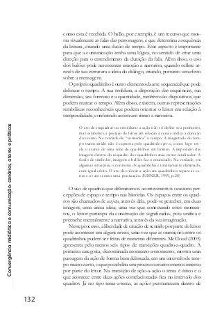 Convergênciamidiáticaecomunicação:cenários,atoresepráticas
132
como esta é recebida. O balão, por exemplo, é um recurso que mos-
tra visualmente as falas das personagens, e que determina a sequência
da leitura, criando uma ilusão de tempo. Esse aspecto é importante
para que a comunicação tenha uma lógica, no sentido de criar uma
direção para o entendimento da duração da fala. Além disso, o uso
dos balões pode acrescentar emoção a narrativa, quando reflete at-
ravés de sua estrutura a ideia do diálogo, criando, portanto um efeito
sobre a mensagem.
O próprio quadrinho é outro elemento da arte sequencial que pode
delinear o tempo. A sua moldura, a disposição das sequências, sua
dimensão, seu formato e a quantidade, também são dispositivos que
podem marcar o tempo. Além disso, existem, outras representações
simbólicas reconhecíveis que podem orientar o leitor em relação à
temporalidade, conferindo assim um ritmo a narrativa.
O ato de enquadrar ou emoldurar a ação não só define seu perímetro,
mas estabelece a posição do leitor em relação à cena e indica a duração
do evento. Na verdade ele “comunica” o tempo. A magnitude do tem-
po transcorrido não é expressa pelo quadrinho per se, como logo rev-
ela o exame de uma série de quadrinhos em branco. A imposição das
imagens dentro do requadro dos quadrinhos atua como catalisador. A
fusão de símbolos, imagens e balões faz o enunciado. Na verdade, em
algumas situações, o contorno do quadrinho é inteiramente eliminado,
com igual efeito. O ato de colocar a ação em quadrinhos separa as ce-
nas e os atos como uma pontuação. (EISNER, 1999, p.28)
O uso de quadros que delimitam os acontecimentos ocasiona per-
cepções de espaço e tempo nas histórias. Os espaços entre os quad-
ros são chamados de sarjeta, através dela, pode-se perceber, em duas
imagens, uma única ideia; uma vez que conectando estes momen-
tos, o leitor participa da construção de significados, pois unifica e
preenche mentalmente a narrativa, através da sua imaginação.
Neste processo, a liberdade de criação de sentido por parte do leitor
pode acontecer em alguns níveis, uma vez que as transições entre os
quadrinhos podem ser feitas de maneiras diferentes. McCloud (2005)
apresenta pelo menos seis tipos de transições quadro-a-quadro. A
primeira categoria, denominada momento-a-momento, mostra uma
passagem da ação de forma bem delineada, em um intervalo de tem-
po muito curto, o que possibilita um processo criativo menos intenso
por parte do leitor. Na transição de ação-a-ação o tema é único e o
que acontece entre duas ações correlacionadas fica no intervalo dos
quadros. Já no tipo tema-a-tema, as ações permanecem dentro de
 