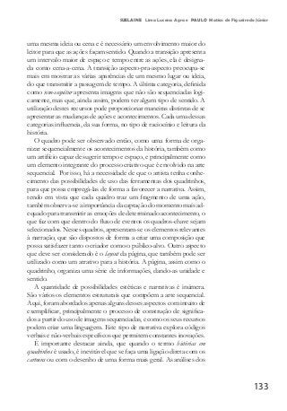 133
SUELAINE Lima Lucena Agra e PAULO Matias de Figueiredo Júnior
uma mesma ideia ou cena e é necessário um envolvimento maior do
leitor para que as ações façam sentido. Quando a transição apresenta
um intervalo maior de espaço e tempo entre as ações, ela é designa-
da como cena-a-cena. A transição aspecto-pra-aspecto preocupa-se
mais em mostrar as várias aparências de um mesmo lugar ou ideia,
do que transmitir a passagem de tempo. A última categoria, definida
como non-sequitur apresenta imagens que não são sequenciadas logi-
camente, mas que, ainda assim, podem ter algum tipo de sentido. A
utilização destes recursos pode proporcionar maneiras distintas de se
apresentar as mudanças de ações e acontecimentos. Cada uma dessas
categorias influencia, da sua forma, no tipo de raciocínio e leitura da
história.
O quadro pode ser observado então, como uma forma de orga-
nizar sequencialmente os acontecimentos da história, também como
um artifício capaz de sugerir tempo e espaço, e principalmente como
um elemento integrante do processo criativo que é envolvido na arte
sequencial. Por isso, há a necessidade de que o artista tenha conhe-
cimento das possibilidades de uso das ferramentas dos quadrinhos,
para que possa empregá-las de forma a favorecer a narrativa. Assim,
tendo em vista que cada quadro traz um fragmento de uma ação,
também observa-se a importância da captação do momento mais ad-
equado para transmitir as emoções de determinado acontecimento, o
que faz com que dentro do fluxo de eventos os quadros-chave sejam
selecionados. Nesses quadros, apresentam-se os elementos relevantes
à narração, que são dispostos de forma a criar uma composição que
possa satisfazer tanto o criador como o público-alvo. Outro aspecto
que deve ser considerado é o layout da página, que também pode ser
utilizado como um atrativo para a história. A página, assim como o
quadrinho, organiza uma série de informações, dando-as unidade e
sentido.
A quantidade de possibilidades estéticas e narrativas é inúmera.
São vários os elementos estruturais que compõem a arte sequencial.
Aqui, foram abordados apenas alguns desses aspectos com intuito de
exemplificar, principalmente o processo de construção de significa-
dos a partir do uso de imagens sequenciadas, e como os seus recursos
podem criar uma linguagem. Este tipo de narrativa explora códigos
verbais e não-verbais específicos que permitem constantes inovações.
É importante destacar ainda, que quando o termo histórias em
quadrinhos é usado, é inevitável que se faça uma ligação direta com os
cartoons ou com o desenho de uma forma mais geral. As análises dos
 