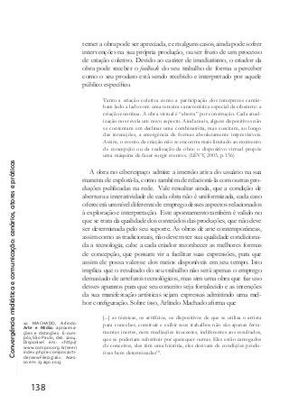 Convergênciamidiáticaecomunicação:cenários,atoresepráticas
138
ternet a obra pode ser apreciada, e em alguns casos, ainda pode sofrer
intervenções na sua própria produção, ou ser fruto de um processo
de criação coletivo. Devido ao caráter de imediatismo, o criador da
obra pode receber o feedback do seu trabalho de forma a perceber
como o seu produto está sendo recebido e interpretado por aquele
público específico.
Tanto a criação coletiva como a participação dos interpretes camin-
ham lado a lado com uma terceira característica especial da ciberarte: a
criação contínua. A obra virtual é “aberta” por construção. Cada atual-
ização nos revela um novo aspecto. Ainda mais, alguns dispositivos não
se contentam em declinar uma combinatória, mas suscitam, ao longo
das interações, a emergência de formas absolutamente imprevisíveis.
Assim, o evento da criação não se encontra mais limitado ao momento
de concepção ou da realização da obra: o dispositivo virtual propõe
uma máquina de fazer surgir eventos. (LÉVY, 2003, p.136)
A obra no ciberespaço admite a imersão ativa do usuário na sua
maneira de explorá-la, como também de relacioná-la com outras pro-
duções publicadas na rede. Vale ressaltar ainda, que a condição de
abertura a interatividade de cada obra não é uniformizada, cada caso
oferecerá um nível diferente de emprego desses aspectos relacionados
à exploração e interpretação. Este apontamento também é valido no
que se trata da qualidade dos conteúdos das produções, que não deve
ser determinada pelo seu suporte. As obras de arte contemporâneas,
assim como as tradicionais, não devem ter sua qualidade condiciona-
da a tecnologia; cabe a cada criador reconhecer as melhores formas
de concepção, que possam vir a facilitar suas expressões, para que
assim ele possa valer-se dos meios disponíveis em seu tempo. Isto
implica que o resultado do seu trabalho não será apenas o emprego
demasiado de artefatos tecnológicos, mas sim uma obra que faz uso
desses aparatos para que seu conceito seja fortalecido e as intenções
da sua manifestação artísticas sejam expressas admitindo uma mel-
hor configuração. Sobre isso, Arlindo Machado afirma que
[...] as técnicas, os artifícios, os dispositivos de que se utiliza o artista
para conceber, construir e exibir seus trabalhos não são apenas ferra-
mentas inertes, nem mediações inocentes, indiferentes aos resultados,
que se poderiam substituir por quaisquer outras. Eles estão carregados
de conceitos, eles têm uma história, eles derivam de condições produ-
tivas bem determinadas10
.
10 MACHADO, Arlindo.
Arte e Mídia: aproxima-
ções e distinções. E-com-
pós, São Paulo, dez. 2004.
Disponível em: <http://
www.compos.org.br/seer/
index.php/e-compos/arti-
cle/viewFile/15/16>. Aces-
so em: 23 ago 2013.
 