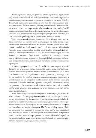 139
SUELAINE Lima Lucena Agra e PAULO Matias de Figueiredo Júnior
Ainda segundo o autor, a expressão artemídia (vinda do inglês media
art) vem sendo utilizada na referência destas formas de expressões
artísticas que fazem uso de recursos tecnológicos para sua difusão.
Porém, ele acrescenta que este processo não deve ser encarado ape-
nas pelo ponto de vista técnico, ou seja, considerando apenas as fer-
ramentas ou suportes que estão relacionados nessas produções. É
preciso compreender de que forma essas duas áreas se relacionam,
uma vez que aparentemente apontam para perspectivas distintas, e o
que essa união pode significar nas criações artísticas atuais.
Visto isso, entende-se que o conceito de prática da arte vem se
transformando de acordo com as mudanças de cada época e que
atualmente, a criação artística está inserida em um contexto de pro-
duções midiáticas. E, desconsiderando o determinismo advindo do
suporte, essas obras podem resultar em trabalhos com qualidade es-
tética; a demanda comercial e o uso das novas tecnologias não são
fatores que tornam o fazer artístico inviável. A convergência entre
arte e mídia apresenta um campo de possibilidades criativas, se hou-
ver, por parte do artista, sensibilidade para fazer bom proveito dessas
aplicações.
A internet proporciona o uso de ambientes novos para a mani-
festação da arte, como também permite que práticas artísticas que
caíram em desuso possam assumir novas características. É o caso
das fotonovelas, que depois do seu auge, passaram por um proces-
so de declínio de vendas, mas que encontraram no ciberespaço a
possibilidade de ter um público diferenciado e interessado tanto em
consumir como em produzir o gênero. Atingindo um número maior
de pessoas, e fazendo uso do dinamismo na internet, a fotonovela
passa a ser acessada em qualquer parte do mundo, com um custo
relativamente baixo.
Além de mudanças no que diz respeito à distribuição, do ponto de
vista estético e do seu próprio conteúdo, a web também pode trazer
novas abordagens da fotonovela. O artista tem a possibilidade de
explorar o caráter multimídia do ciberespaço, produzindo obras que
relacionam efeitos de imagens, textos e sons, de maneira a compor
um trabalho mais atrativo (imagem 05). Através da linguagem híbri-
da proposta pela internet, a fotonovela pode passar por percursos
não-lineares de leitura. A história pode ser contada numa perspectiva
mais complexa, uma vez que pontos de vistas diferenciados podem
ser apresentados e ainda por existir a possibilidade do internauta in-
terferir na narrativa, e logo, no seu sentido.
 