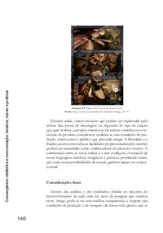 Convergênciamidiáticaecomunicação:cenários,atoresepráticas
140
Imagem 05: Página da Fotonovela Serial Artist.
Fonte: http://www.stormstudio.nl/serialartist/?page_id=77.
Existem ainda, outras situações que podem ser exploradas pelo
artista. Sua forma de abordagem vai depender do tipo de criação
que quer realizar, a própria narrativa pode indicar caminhos na con-
strução do produto, considera-se também as suas condições de pro-
dução, assim como o público que pretende atingir. A liberdade e a
fluidez, assim como todas as facilidades proporcionadas pela internet
podem ser entendidas como colaboradoras do processo criativo. A
combinação entre as novas mídias e a arte configura a formação de
novas linguagens artísticas, imagéticas e poéticas, permitindo assim,
que essas novas possibilidades de criação ganhem espaço no contex-
to atual.
Comsiderações finais
Através das análises e dos resultados obtidos no decorrer do
desenvolvimento de cada uma das fases da pesquisa que resultou
neste Artigo, pode-se ter uma melhor compreensão a respeito das
condições de produção e de recepção da fotonovela; gênero que se
 