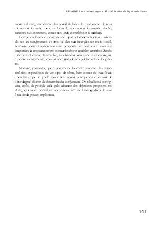 141
SUELAINE Lima Lucena Agra e PAULO Matias de Figueiredo Júnior
mostra abrangente diante das possibilidades de exploração de seus
elementos formais, como também aberto a novas formas de criação,
tanto na sua estrutura, como nos seus conteúdos e temáticas.
Compreendendo o contexto no qual a fotonovela estava inseri-
da no seu surgimento, e como se deu sua inserção no meio social,
torna-se possível apresentar uma proposta que busca reafirmar sua
importância enquanto meio comunicador e também artístico. Sendo
este flexível diante das mudanças advindas com as novas tecnologias,
e consequentemente, com as necessidades do público-alvo do gêne-
ro.
Nota-se, portanto, que é por meio do conhecimento das carac-
terísticas específicas de um tipo de obra, bem como de suas áreas
correlatas, que se pode apresentar novas percepções e formas de
abordagens diante de determinada conjuntura. O trabalho se config-
ura, então, de grande valia pelo alcance dos objetivos propostos no
Artigo; além de contribuir no enriquecimento bibliográfico de uma
área ainda pouco explorada.
 