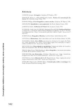 Convergênciamidiáticaecomunicação:cenários,atoresepráticas
142
Referências
AUMONT, Jacques. A imagem. Campinas, SP: Papirus, 1993.
DEFLEUR, Melvin L.; BALL-ROKEACH, Sandra. Teorias da comunicação de
massa. Rio de Janeiro: Jorge Zahar, 1993.
DUBOIS, Philippe. O ato fotográfico e outros ensaios. Campinas, SP: Papirus, 1999.
EISNER, Will. Quadrinhos e arte seqüencial. São Paulo: Martins Fontes, 2005.
JAMESON, Fredric. As Marcas do Visível. Rio de Janeiro: Graal, 1995.
JOANILHO, André Luiz; JOANILHO, Mariângela Pecciolli Galli. Sombras literárias:
a fotonovela e a produção cultural. Revista Brasileira de História, vol. 28, nº 56. [On-
line]. Disponível em: <http://www.scielo.br/pdf/rbh/v28n56/13.pdf>. Acesso em: 27
ago 2013.
KOSSOY, Boris. Fotografia e História. 2.ed. São Paulo: Ateliê Editorial, 2001.
LÉVY, Pierre. Cibercultura. Trad. Carlos Irineu da Costa. São Paulo: Editora 34, 2003.
MACHADO, Arlindo. Arte e Mídia: aproximações e distinções. E-compós, São Paulo,
dez. 2004. Disponível em: <http://www.compos.org.br/seer/index.php/e-compos/
article/viewFile/15/16>. Acesso em: 23 ago 2013.
MCCLOUD, Scott. Desvendando os quadrinhos. Tradução de Hélcio de Carvalho e
Maria do Nascimento Paro. São Paulo: Makron Books, 1995.
MELLO, Maria Teresa Villela Bandeira de. Arte e fotografia: o movimento pictorialista
no Brasil. Rio de Janeiro: Funarte, 1998.
PSEUDOCINE. As Fotonovelas. [On-line]. Disponível em: <http://pseudocine.
blogspot.com/2009/10/as-fotonovelas.html>. Acesso em: 15 ago 2013.
SANTAELLA, Lucia. Ciberarte de A a Z. Disponível em: <http://pphp.uol.com.br/
tropico/html/textos/1381,1.shl>. Acesso em: 20 ago 2013.
STRAUBHAAR, Joseph; LAROSE Robert. Comunicação, mídia e tecnologia. São
Paulo: Pioneira Thomson Learning, 2004.
 