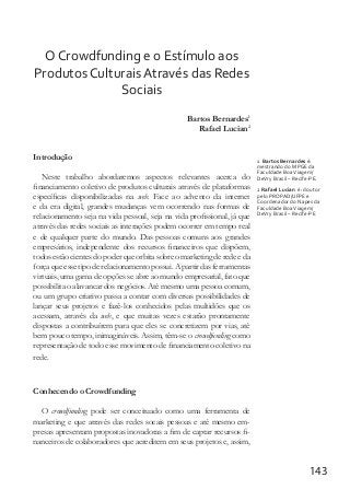 143
O Crowdfunding e o Estímulo aos
Produtos Culturais Através das Redes
Sociais
		 Bartos Bernardes1
Rafael Lucian2
Introdução
Neste trabalho abordaremos aspectos relevantes acerca do
financiamento coletivo de produtos culturais através de plataformas
específicas disponibilizadas na web. Face ao advento da internet
e da era digital, grandes mudanças vem ocorrendo nas formas de
relacionamento seja na vida pessoal, seja na vida profissional, já que
através das redes sociais as interações podem ocorrer em tempo real
e de qualquer parte do mundo. Das pessoas comuns aos grandes
empresários, independente dos recursos financeiros que dispõem,
todos estão cientes do poder que orbita sobre o marketing de rede e da
força que esse tipo de relacionamento possui. A partir das ferramentas
virtuais, uma gama de opções se abre ao mundo empresarial, fato que
possibilita o alavancar dos negócios. Até mesmo uma pessoa comum,
ou um grupo criativo passa a contar com diversas possibilidades de
lançar seus projetos e fazê-los conhecidos pelas multidões que os
acessam, através da web, e que muitas vezes estarão prontamente
dispostas a contribuírem para que eles se concretizem por vias, até
bem pouco tempo, inimagináveis. Assim, têm-se o crowdfunding como
representação de todo esse movimento de financiamento coletivo na
rede.
Conhecendo o Crowdfunding
O crowdfunding pode ser conceituado como uma ferramenta de
marketing e que através das redes socais pessoas e até mesmo em-
presas apresentam propostas inovadoras a fim de captar recursos fi-
nanceiros de colaboradores que acreditem em seus projetos e, assim,
1 Bartos Bernardes é:
mestrando do MPGE da
Faculdade BoaViagem/
DeVry Brasil – Recife-PE.
2 Rafael Lucian é: doutor
pelo PROPAD/UFPE e
Coordenador do Napes da
Faculdade BoaViagem/
DeVry Brasil – Recife-PE
 