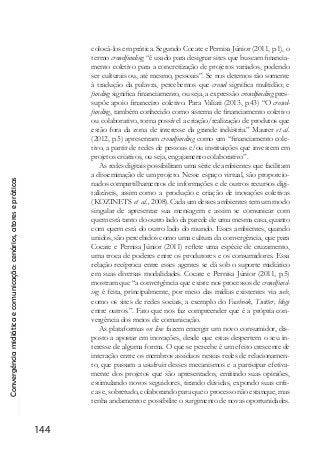 Convergênciamidiáticaecomunicação:cenários,atoresepráticas
144
colocá-los em prática. Segundo Cocate e Pernisa Júnior (2011, p.1), o
termo crowdfunding “é usado para designar sites que buscam financia-
mento coletivo para a concretização de projetos variados, podendo
ser culturais ou, até mesmo, pessoais”. Se nos detemos tão somente
à tradução da palavra, percebemos que crowd significa multidão; e
funding significa financiamento, ou seja, a expressão crowdfunding pres-
supõe apoio financeiro coletivo. Para Valiati (2013, p.43) “O crowd-
funding, também conhecido como sistema de ﬁnanciamento coletivo
ou colaborativo, torna possível a criação/realização de produtos que
estão fora da zona de interesse da grande indústria.” Maurer et al.
(2012, p.5) apresentam crowdfunding como um “financiamento cole-
tivo, a partir de redes de pessoas e/ou instituições que investem em
projetos criativos, ou seja, engajamento colaborativo”.
As redes digitais possibilitam uma série de ambientes que facilitam
a disseminação de um projeto. Nesse espaço virtual, são proporcio-
nadoscompartilhamentos de informações e de outros recursos digi-
talizáveis, assim como a produção e criação de inovações coletivas
(KOZINETS et al., 2008). Cada um desses ambientes tem um modo
singular de apresentar sua mensagem e assim se comunicar com
quem está tanto do outro lado da parede de uma mesma casa, quanto
com quem está do outro lado do mundo. Esses ambientes, quando
unidos, são percebidos como uma cultura da convergência, que para
Cocate e Pernisa Júnior (2011) reflete uma espécie de cruzamento,
uma troca de poderes entre os produtores e os consumidores. Essa
relação recíproca entre esses agentes se dá sob o suporte midiático
em suas diversas modalidades. Cocate e Pernisa Júnior (2011, p.5)
mostram que “a convergência que existe nos processos de crowdfund-
ing é feita, principalmente, por meio das mídias existentes via web,
como os sites de redes sociais, a exemplo do Facebook, Twitter, blogs
entre outros.”. Fato que nos faz compreender que é a própria con-
vergência dos meios de comunicação.
As plataformas on line fazem emergir um novo consumidor, dis-
posto a apostar em inovações, desde que estas despertem o seu in-
teresse de alguma forma. O que se percebe é um efeito crescente de
interação entre os membros assíduos nessas redes de relacionamen-
to, que passam a usufruir desses mecanismos e a participar efetiva-
mente dos projetos que são apresentados, emitindo suas opiniões,
estimulando novos seguidores, tirando dúvidas, expondo suas críti-
cas e, sobretudo, colaborando para que o processo não estanque, mas
tenha andamento e possibilite o surgimento de novas oportunidades.
 