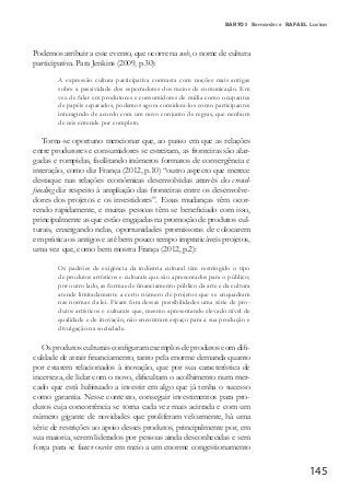 145
BARTOS Bernardes e RAFAEL Lucian
Podemos atribuir a esse evento, que ocorre na web, o nome de cultura
participativa. Para Jenkins (2009, p.30):
A expressão cultura participativa contrasta com noções mais antigas
sobre a passividade dos espectadores dos meios de comunicação. Em
vez de falar em produtores e consumidores de mídia como ocupantes
de papéis separados, podemos agora considera-los como participantes
interagindo de acordo com um novo conjunto de regras, que nenhum
de nós entende por completo.
Torna-se oportuno mencionar que, ao passo em que as relações
entre produtores e consumidores se estreitam, as fronteiras são alar-
gadas e rompidas, facilitando inúmeros formatos de convergência e
interação, como diz França (2012, p.10) “outro aspecto que merece
destaque nas relações econômicas desenvolvidas através do crowd-
funding diz respeito à ampliação das fronteiras entre os desenvolve-
dores dos projetos e os investidores”. Essas mudanças vêm ocor-
rendo rapidamente, e muitas pessoas têm se beneficiado com isso,
principalmente as que estão engajadas na promoção de produtos cul-
turais, enxergando nelas, oportunidades promissoras de colocarem
em prática os antigos e até bem pouco tempo impraticáveis projetos,
uma vez que, como bem mostra França (2012, p.2):
Os padrões de exigência da indústria cultural têm restringido o tipo
de produtos artísticos e culturais que são apresentados para o público;
por outro lado, as formas de financiamento público da arte e da cultura
atende limitadamente a certo número de projetos que se enquadram
nas normas da lei. Ficam fora dessas possibilidades uma série de pro-
dutos artísticos e culturais que, mesmo apresentando elevado nível de
qualidade e de inovação, não encontram espaço para a sua produção e
divulgação na sociedade.
Os produtos culturais configuram exemplos de produtos com difi-
culdade de atrair financiamento, tanto pela enorme demanda quanto
por estarem relacionados à inovação, que por sua característica de
incerteza, de lidar com o novo, dificultam o acolhimento num mer-
cado que está habituado a investir em algo que já tenha o sucesso
como garantia. Nesse contexto, conseguir investimentos para pro-
dutos cuja concorrência se torna cada vez mais acirrada e com um
número gigante de novidades que proliferam velozmente, há uma
série de restrições ao apoio desses produtos, principalmente por, em
sua maioria, serem liderados por pessoas ainda desconhecidas e sem
força para se fazer ouvir em meio a um enorme congestionamento
 