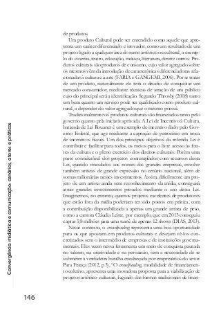 Convergênciamidiáticaecomunicação:cenários,atoresepráticas
146
de produtos.
Um produto Cultural pode ser entendido como aquele que apre-
senta um caráter diferenciado e inovador, como um resultado de um
projeto ligado a qualquer área do ramo artístico ou cultural, a exemp-
lo do cinema, teatro, educação, música, literatura, dentre outros. Pro-
dutos culturais são produtos de consumo, cujo valor agregado sobre
os mesmos vêm da introdução de características diferenciadoras rela-
cionadas à cultura e à arte (FARIA e GANGEMI, 2006). Por se tratar
de um produto, naturalmente ele terá o desafio de conquistar um
mercado consumidor, mediante técnicas de atração de um público
cujo elo principal será a identificação. Segundo Throsby (2008) tanto
um bem quanto um serviço pode ser qualificado como produto cul-
tural, a depender do valor agregado que o mesmo possui.
Tradicionalmente os produtos culturais são financiados tanto pelo
governo quanto pela iniciativa privada. A Lei de Incentivo à Cultura,
batizada de Lei Rouanet é um exemplo de incentivo dado pelo Gov-
erno Federal, que age mediante a captação de patrocínio em troca
de incentivos fiscais. Um dos principais objetivos da referida Lei é
contribuir e facilitar para todos, os meios para o livre acesso às fon-
tes da cultura e o pleno exercício dos direitos culturais. Porém uma
parte considerável dos projetos contemplados com recursos dessa
Lei, quando vinculados aos nomes das grandes empresas, envolve
também artistas de grande expressão no cenário nacional, além de
somas milionárias nesses investimentos. Assim, dificilmente um pro-
jeto de um artista ainda sem reconhecimento da mídia, conseguirá
atrair grandes investimentos privados mediante o uso dessa Lei.
Imaginemos, no entanto, quantos projetos excelentes de produtores
que estão fora da mídia poderiam ter sido postos em prática, com
a contribuição disponibilizada a apenas um grande artista de peso,
como a cantora Cláudia Leitte, por exemplo, que em 2013 conseguiu
captar 5,8 milhões para uma turnê de apenas 12 shows (DIAS, 2013).
Nesse contexto, o crowdfunding representa uma boa oportunidade
para os que apostam em produtos culturais e desejam vê-los con-
cretizados sem o intermédio de empresas e de instituições governa-
mentais. Eles veem nessa ferramenta um meio de conquista pautada
no talento, na criatividade e na persuasão, sem a necessidade de se
submeter à verdadeira batalha encabeçada por empresários do setor.
Para França (2012, p.3), “O crowdfunding, modalidade de financiamen-
to coletivo, apresenta uma inovadora proposta para a viabilização de
projetos artístico-culturais, fugindo das formas tradicionais de finan-
 