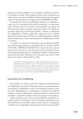 147
BARTOS Bernardes e RAFAEL Lucian
ciamento por editais públicos e das demandas da indústria cultural”.
O mercado do século XXI consegue denotar como os produtos de
menos sucesso no espaço midiático também apresentam reais signifi-
cados de consumo frente ao conjunto total (ANDERSON, 2009).
No mundo, dois sites de crowdfunding se destacam. O Sellaband, eu-
ropeu, por ser o precursor dessa ação de marketing, e o norte-amer-
icano Kickstarter que fez com que essa ferramenta se tornasse um
fenômeno de sucesso, tomando proporções globais. No Brasil, de-
stacamos alguns sites de relevância quando o assunto é o fenômeno
do crowdfunding; o Vakinha, o Queremos!, o Juntos com você e o Bicharia.
Apesar de existirem mais de 60 sites de crowdfunding apenas no Brasil,
não há dúvidas que a maior representação do crowdfunding neste país
é o Catarse.
O Catarse foi o primeiro site brasileiro a apresentar uma platafor-
ma exclusivamente pautada no financiamento de projetos culturais
(COCATE e PERSINA JÚNIOR, 2011). Apesar de estar a pouco
mais de dois anos no ar, o site do Catarse já se consolidou como o
mais importante propulsor do crowdfunding no Brasil. É praticamente
impossível falar desse fenômeno em nosso país e não citá-lo, como
bem assevera Silva e Freitas (2013, p. 322).
No Brasil o crowdfunding está em estágio inicial, porém possui diversas
plataformas que operam no país. O site Catarse (www.catarse.me) é a
principal plataforma de crowdfunding do Brasil e aceita propostas artísti-
cas, como circo, fotografia, música, teatro, livros, bem como propostas
criativas que vão de campos como alimentação, design, moda, tecnolo-
gia, jogos, entre outros com um prazo definido de execução.
Importância do Crowdfunding
Este trabalho se justifica a partir da compreensão da importância
do crowdfunding como uma ferramenta de sucesso na promoção proje-
tos culturais, consolidando o acesso a informações concretas acerca
do tema, disseminando-o e estimulando os criadores de produtos
culturais a elevarem quantitativa e qualitativamente os níveis de suas
produções e buscarem captação de recursos para pô-las em prática.
Assim, acredita-se que os temas aqui envolvidos constituem rel-
evantes fontes de investigação, cujos resultados contribuem para o
desenvolvimento de produtos cada vez mais criativos e inteligentes,
contando com a participação direta de quem mais se interessa pelos
 