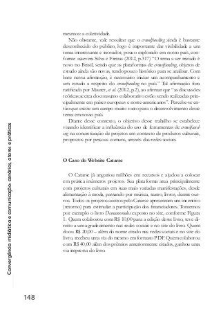 Convergênciamidiáticaecomunicação:cenários,atoresepráticas
148
mesmos: a coletividade.
Não obstante, vale ressaltar que o crowdfunding ainda é bastante
desconhecido do público, logo é importante dar visibilidade a um
tema interessante e inovador, pouco explorado em nosso país, con-
forme assevera Silva e Freitas (2012, p.317) “O tema a ser tratado é
novo no Brasil, sendo que as plataformas de crowdfunding, objetos de
estudo ainda são novas, tendo pouco histórico para se analisar. Com
base nessa afirmação, é necessário iniciar um acompanhamento e
um estudo a respeito do crowdfunding no país.” Tal afirmação fora
ratificada por Maurer, et al. (2012, p.2), ao afirmar que “as discussões
teóricas acerca do consumo colaborativo estão sendo realizadas prin-
cipalmente em países europeus e norte-americanos”. Percebe-se en-
tão que existe um campo muito vasto para o desenvolvimento desse
tema em nosso país.
Diante desse contexto, o objetivo desse trabalho se estabelece
visando identificar a influência do uso de ferramentas de crowdfund-
ing na concretização de projetos em contexto de produtos culturais,
propostos por pessoas comuns, através das redes sociais.
O Caso do Website Catarse
O Catarse já angariou milhões em recursos e ajudou a colocar
em prática inúmeros projetos. Sua plataforma atua principalmente
com projetos culturais em suas mais variadas manifestações, desde
alimentação à moda, passando por música, teatro, livros, dentre out-
ros. Todos os projetos aceitos pelo Catarse apresentam um incentivo
(retorno) para estimular a participação dos financiadores. Tomemos
por exemplo o livro Desnamorados exposto no site, conforme Figura
1. Quem colaborou com R$ 10,00 para a edição desse livro, teve di-
reito a um agradecimento nas redes sociais e no site do livro. Quem
doou R$ 20,00 – além do nome citado nas redes sociais e no site do
livro, recebeu uma via do mesmo em formato PDF. Quem colaborou
com R$ 40,00 além dos prêmios anteriormente citados, ganhou uma
via impressa do livro.
 