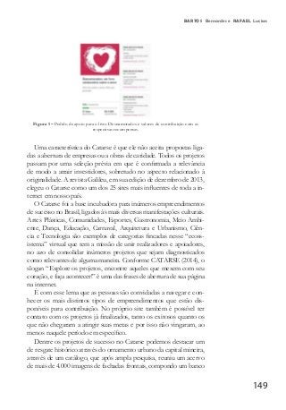 149
BARTOS Bernardes e RAFAEL Lucian
Figura 1 – Pedido de apoio para o livro Desnamorados e valores de contribuição com as
respectivas recompensas.
Uma característica do Catarse é que ele não aceita propostas liga-
das a abertura de empresas ou a obras de caridade. Todos os projetos
passam por uma seleção prévia em que é confirmada a relevância
de modo a atrair investidores, sobretudo no aspecto relacionado à
originalidade. A revista Galileu, em sua edição de dezembro de 2013,
elegeu o Catarse como um dos 25 sites mais influentes de toda a in-
ternet em nosso país.
O Catarse foi a base incubadora para inúmeros empreendimentos
de sucesso no Brasil, ligados às mais diversas manifestações culturais.
Artes Plásticas, Comunidades, Esportes, Gastronomia, Meio Ambi-
ente, Dança, Educação, Carnaval, Arquitetura e Urbanismo, Ciên-
cia e Tecnologia são exemplos de categorias fincadas nesse “ecoss-
istema” virtual que tem a missão de unir realizadores e apoiadores,
no azo de consolidar inúmeros projetos que sejam diagnosticados
como relevantes de alguma maneira. Conforme CATARSE (2014), o
slogan “Explore os projetos, encontre aqueles que mexem com seu
coração, e faça acontecer!” é uma das frases de abertura de sua página
na internet.
É com esse lema que as pessoas são convidadas a navegar e con-
hecer os mais distintos tipos de empreendimentos que estão dis-
poníveis para contribuição. No próprio site também é possível ter
contato com os projetos já finalizados, tanto os exitosos quanto os
que não chegaram a atingir suas metas e por isso não vingaram, ao
menos naquele período em específico.
Dentre os projetos de sucesso no Catarse podemos destacar um
de resgate histórico através do ornamento urbano da capital mineira,
através de um catálogo, que após ampla pesquisa, reuniu um acervo
de mais de 4.000 imagens de fachadas frontais, compondo um banco
 