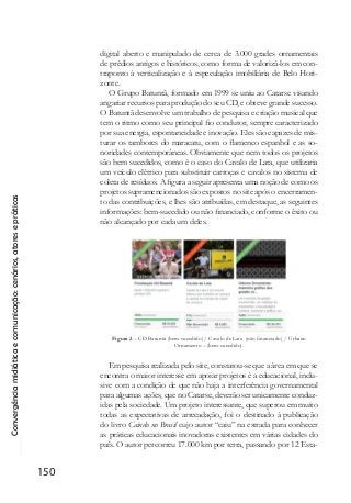 Convergênciamidiáticaecomunicação:cenários,atoresepráticas
150
digital aberto e manipulado de cerca de 3.000 grades ornamentais
de prédios antigos e históricos, como forma de valorizá-los em con-
traponto à verticalização e à especulação imobiliária de Belo Hori-
zonte.
O Grupo Batuntã, formado em 1999 se uniu ao Catarse visando
angariar recursos para produção do seu CD, e obteve grande sucesso.
O Batuntã desenvolve um trabalho de pesquisa e criação musical que
tem o ritmo como seu principal fio condutor, sempre caracterizado
por sua energia, espontaneidade e inovação. Eles são capazes de mis-
turar os tambores do maracatu, com o flamenco espanhol e as so-
noridades contemporâneas. Obviamente que nem todos os projetos
são bem sucedidos, como é o caso do Cavalo de Lata, que utilizaria
um veículo elétrico para substituir carroças e cavalos no sistema de
coleta de resíduos. A figura a seguir apresenta uma noção de como os
projetos supramencionados são expostos no site após o encerramen-
to das contribuições, e lhes são atribuídas, em destaque, as seguintes
informações: bem-sucedido ou não financiado, conforme o êxito ou
não alcançado por cada um deles.
Figura 2 – CD Batuntã (bem-sucedido) / Cavalo de Lata (não financiado) / Urbano
Ornamento – (bem-sucedido).
Em pesquisa realizada pelo site, constatou-se que a área em que se
encontra o maior interesse em apoiar projetos é a educacional, inclu-
sive com a condição de que não haja a interferência governamental
para algumas ações, que no Catarse, deverão ser unicamente conduz-
idas pela sociedade. Um projeto interessante, que superou em muito
todas as expectativas de arrecadação, foi o destinado à publicação
do livro Caindo no Brasil cujo autor “caiu” na estrada para conhecer
as práticas educacionais inovadoras existentes em várias cidades do
país. O autor percorreu 17.000 km por terra, passando por 12 Esta-
 