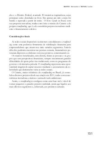 151
BARTOS Bernardes e RAFAEL Lucian
dos e o Distrito Federal, reunindo 30 iniciativas inspiradoras, cujas
principais serão abordadas no livro. Em apenas um mês a meta foi
batida e superada a partir de então. O livro Caindo no Brasil, com
sua proposta inovadora, traduz com êxito a missão do Catarse e do
próprio crowdfunding, que é a de consolidar projetos inovadores medi-
ante o financiamento coletivo.
Considerações finais
As redes sociais disponíveis na internet consolidaram o crowdfund-
ing como uma poderosa ferramenta de viabilização financeira para
empreendedores que atuam nos mais variados segmentos. Através
dela eles puderam encontrar nas pessoas comuns, financiadores po-
tenciais dispostos a colaborar com seus projetos, concretizando-os.
Os maiores beneficiados, sem dúvida, foram as pessoas e os gru-
pos que sem perspectivas financeiras, sempre encontraram grandes
dificuldades de apoio pelas vias tradicionais, como os programas do
governo e da iniciativa privada. O crowdfunding representa uma opor-
tunidade singular de captar recursos mediante o acionamento da co-
letividade que diariamente visita as redes sociais.
O Catarse, maior referência do crowdfunding no Brasil, já conso-
lidou diversos projetos desde sua criação em 2011, todos com carac-
terísticas inovadoras, criativas e acima de tudo ambiciosas.
Assim, o crowdfunding se configura como uma base real e viável de
tornar pequenos e grandes projetos realidade, ainda que ligados aos
mais diversos segmentos e, sobretudo, aos produtos culturais.
 