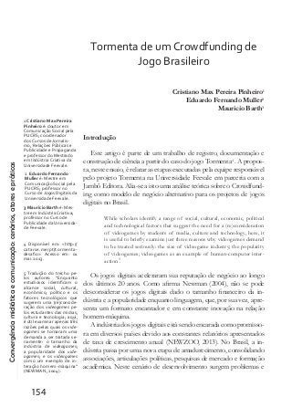 Convergênciamidiáticaecomunicação:cenários,atoresepráticas
154
Tormenta de um Crowdfunding de
Jogo Brasileiro
Cristiano Max Pereira Pinheiro1
Eduardo Fernando Muller2
Mauricio Barth3
Introdução
Este artigo é parte de um trabalho de registro, documentação e
construção de ciência a partir do caso do jogo Tormenta4
. A propos-
ta, neste ensaio, é relatar as etapas executadas pela equipe responsável
pelo projeto Tormenta na Universidade Feevale em parceria com a
Jambô Editora. Alia-se a isto uma análise teórica sobre o Crowdfund-
ing como modelo de negócio alternativo para os projetos de jogos
digitais no Brasil.
While scholars identify a range of social, cultural, economic, political
and technological factors that suggest the need for a (re)consideration
of videogames by students of media, culture and technology, here, it
is useful to briefly examine just three reasons why videogames demand
to be treated seriously: the size of videogame industry; the popularity
of videogames; videogames as an example of human-computer inter-
action5
.
Os jogos digitais aceleraram sua reputação de negócio ao longo
dos últimos 20 anos. Como afirma Newman (2004), não se pode
desconsiderar os jogos digitais dado o tamanho financeiro da in-
dústria e a popularidade enquanto linguagem, que, por sua vez, apre-
senta um formato encantador e em constante inovação na relação
homem-máquina.
A indústria dos jogos digitais está sendo encarada como promisso-
ra em diversos países devido aos constantes relatórios apresentados
de taxa de crescimento anual (NEWZOO, 2013). No Brasil, a in-
dústria passa por uma nova etapa de amadurecimento, consolidando
associações, articulações políticas, pesquisas de mercado e formação
acadêmica. Neste cenário de desenvolvimento surgem problemas e
1 Cristiano Max Pereira
Pinheiro é: doutor em
Comunicação Social pela
PUCRS; coordenador
dos Cursos de Jornalis-
mo, Relações Públicas e
Publicidade e Propaganda
e professor do Mestrado
em Indústria Criativa da
Universidade Feevale.
2 Eduardo Fernando
Muller é: Mestre em
Comunicação Social pela
PUCRS; professor no
Curso de Jogos Digitais da
Universidade Feevale.
3 Mauricio Barth é: Mes-
tre em Indústria Criativa;
professor no Curso de
Publicidade da Universida-
de Feevale.
4 Disponível em: <http://
catarse.me/pt/tormenta-
desafio>. Acesso em: 01
mai. 2013.
5 Tradução do trecho pe-
los autores: “Enquanto
estudiosos identificam o
alcance social, cultural,
econômico, político e os
fatores tecnológicos que
sugerem uma (re)conside-
ração dos videogames pe-
los estudantes das mídias,
cultura e tecnologia; aqui,
é útil examinar apenas três
razões pelas quais os vide-
ogames se tornaram uma
demanda a ser tratada se-
riamente: o tamanho da
indústria de videogames;
a popularidade dos vide-
ogames; e os videogames
como um exemplo de in-
teração homem-máquina”
(NEWMAN, 2004).
 