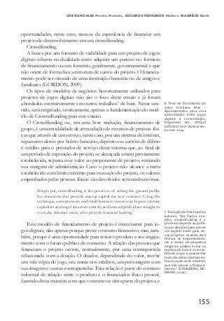 155
oportunidades, neste caso, trata-se da experiência de financiar um
projeto de desenvolvimento em um crowdfunding.
Crowdfunding
A busca por um formato de viabilidade para um projeto de jogos
digitais esbarra na dualidade entre adquirir um passivo no formato
de financiamento ou um fomento, geralmente, governamental e que
não onere de forma fixa a estrutura de custos do projeto. O financia-
mento pode ser oriundo de uma instituição bancária ou de amigos e
familiares (GORDON, 2009).
Os tipos de modelos de negócios historicamente utilizados para
projetos de jogos digitais não são o foco deste ensaio e já foram
abordados extensivamente em outros trabalhos6
de base. Nesse sen-
tido, será resgatado, teoricamente, apenas a fundamentação do mod-
elo de Crowndfunding para este ensaio.
O Crowdfunding ou, em uma livre tradução, financiamento de
grupo, é uma modalidade de arrecadação de recursos de pessoas físi-
cas que através de um serviço, neste caso, por um sistema de internet,
repassam valores por boleto bancário, depósito ou cartões de débito
e crédito para o prestador de serviço deste sistema que, ao final de
um período de exposição do projeto, se alcançada a meta previamente
estabelecida, repassa esse valor ao proponente de projeto, retirando
sua margem de administração. Caso o projeto não alcance a meta
estabelecida com limite mínimo para execução do projeto, os valores
empenhados pelas pessoas físicas são devolvidos sem nenhum ônus.
Simple put, crowdfunding is the processo of asking the general public
for donations that provide startup capital for new ventures. Using the
technique, entrepreneurs and small business owners can bypass venture
capitalists and angel investors entirely and instead pitch ideas straight to
everyday Internet users, who provide financial backing7
.
Esse modelo de financiamento de projeto é interessante para jo-
gos digitais, não apenas porque prove o recurso financeiro, mas, tam-
bém, porque é uma oportunidade para testar o produto e seu engaja-
mento com o futuro público de consumo. A relação das pessoas que
financiam o projeto ocorre, normalmente, por uma contrapartida
relacionada com a doação. O doador, dependendo do valor, recebe
um vale cópia do jogo, seu nome nos créditos, um personagem com
sua imagem e outras contrapartidas. Essa relação é parte do contrato
informal de relação entre o produto e o financiador físico pessoal,
fazendo desta maneira com que o mesmo se sinta parte do projeto, e
6 Tese de Doutorado do
autor Cristiano Max -
Apontamentos para uma
aproximação entre jogos
digitais e comunicação.
Disponível em: <http://
bdtd.ibict.br/>.Acesso em:
01 mai. 2014.
7 Tradução do trecho pelos
autores: “De forma sim-
ples, crowndfunding é o
processo de pedir ao públi-
co por doações para prover
um capital inicial para no-
vos projetos. Usando essa
técnica os empreendedo-
res e donos de pequenos
negócios podem evitar os
capitais de risco e os inves-
tidores anjos e apresentar
todo dia ideias diretamen-
te aos usuários de internet,
que irão prover o financia-
mento.” (STEINBERG; DE-
MARIA, 2012).
CRISTIANO MAX Pereira Pinheiro, EDUARDO FERNANDO Muller e MAURÍCIO Barth
 