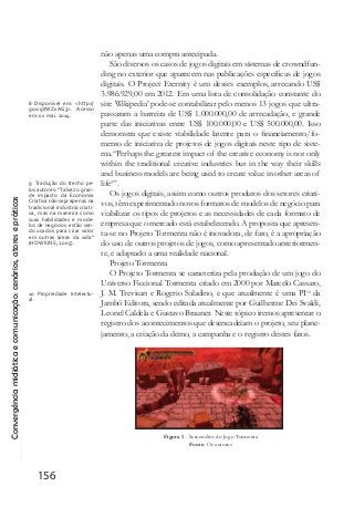 Convergênciamidiáticaecomunicação:cenários,atoresepráticas
156
não apenas uma compra antecipada.
São diversos os casos de jogos digitais em sistemas de crowndfun-
ding no exterior que aparecem nas publicações específicas de jogos
digitais. O Project Eternity é um desses exemplos, arrecando US$
3.986.929,00 em 2012. Em uma lista de consolidação constante do
site Wikipedia8
pode-se contabilizar pelo menos 13 jogos que ultra-
passaram a barreira de US$ 1.000.000,00 de arrecadação, e grande
parte das iniciativas entre US$ 100.000,00 e US$ 500.000,00. Isso
demonstra que existe viabilidade latente para o financiamento/fo-
mento de iniciativa de projetos de jogos digitais neste tipo de siste-
ma.“Perhaps the greatest impact of the creative economy is not only
within the traditional creative industries but in the way their skills
and business models are being used to create value in other areas of
life9
”.
Os jogos digitais, assim como outros produtos dos setores criati-
vos, têm experimentado novos formatos de modelos de negócio para
viabilizar os tipos de projetos e as necessidades de cada formato de
empresa que o mercado está estabelecendo. A proposta que apresen-
ta-se no Projeto Tormenta não é inovadora, de fato, é a apropriação
do uso de outros projetos de jogos, como apresentado anteriormen-
te, e adaptado a uma realidade nacional.
Projeto Tormenta
O Projeto Tormenta se caracteriza pela produção de um jogo do
Universo Ficcional Tormenta criado em 2000 por Marcelo Cassaro,
J. M. Trevisan e Rogerio Saladino, e que atualmente é uma PI10
da
Jambô Editora, sendo editada atualmente por Guilherme Dei Svaldi,
Leonel Caldela e Gustavo Brauner. Neste tópico iremos apresentar o
registro dos acontecimentos que desencadeiam o projeto, seu plane-
jamento, a criação da demo, a campanha e o registro destes fatos.
Figura 1 - Screenshot do Jogo Tormenta
Fonte: Os autores
8 Disponível em: <http://
goo.gl/WZxAG3>. Acesso
em: 01 mai. 2014.
9 Tradução do trecho pe-
los autores: “Talvez o gran-
de impacto da Economia
Criativa não seja apenas na
tradicional indústria criati-
va, mas na maneira como
suas habilidades e mode-
los de negócios estão sen-
do usados para criar valor
em outras áreas da vida”
(HOWKINS, 2005).
10 Propriedade Intelectu-
al.
 
