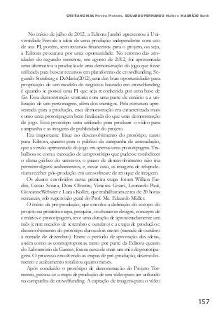 157
CRISTIANO MAX Pereira Pinheiro, EDUARDO FERNANDO Muller e MAURÍCIO Barth
No início de julho de 2012, a Editora Jambô apresentou à Uni-
versidade Feevale a ideia de uma produção independente com uso
de sua PI, porém, sem recursos financeiros para o projeto, ou seja,
a Editora procurava por uma oportunidade. No retorno das ativ-
idades do segundo semestre, em agosto de 2012, foi apresentada
uma alternativa: a produção de uma demonstração do jogo que fosse
utilizada para buscar recursos em plataformas de crowdfunding. Se-
gundo Steinberg e DeMaria(2012),uma das boas oportunidades para
proposição de um modelo de negócios baseado em crowdfunding
é quando se possui uma PI que seja reconhecida por uma base de
fãs. Essa demonstração contaria com uma parte de cenário e a uti-
lização de um personagem, além dos inimigos. Pela estrutura apre-
sentada para a produção, essa demonstração era caracterizada mais
como uma prototipagem bem finalizada do que uma demonstração
de jogo. Esse protótipo seria utilizado para produzir o vídeo para
campanha e as imagens de publicidade do projeto.
Era importante frisar no desenvolvimento do protótipo, tanto
para Editora, quanto para o público da campanha de arrecadação,
que a versão apresentada do jogo era apenas uma prototipagem. Tra-
balhou-se com a execução de um protótipo que pudesse estabelecer
o clima gráfico do universo; o prazo de desenvolvimento não iria
permitir alguns acabamentos, e, nesse caso, as imagens de telapode-
riam receber pós-produção em um software de retoque de imagem.
Os alunos envolvidos nesta primeira etapa foram Willian Far-
din, Cassio Souza, Dora Oliveira, Vinicius Cesari, Leonardo Paul,
GiovanneWebster e Lucas Kollet, que trabalharam cerca de 20 horas
semanais, sob supervisão geral do Prof. Me. Eduardo Müller.
O início da pré-produção, que envolve a definição do escopo do
projeto na primeira etapa, pesquisa, os character designs, concepts de
cenários e prototipagem, teve uma duração de aproximadamente um
mês (entre meados de setembro e outubro) e a etapa de produção e
desenvolvimento do protótipo durou dois meses (metade de outubro
à metade de dezembro). Entre o período de aprovação das ideias,
assim como as contrapropostas, tanto por parte da Editora quanto
do Laboratório de Games, foram cerca de mais um mês de prototipa-
gem. O processo envolvendo as etapas de pré-produção, desenvolvi-
mento e acabamento totalizou quatro meses.
Após concluído o protótipo de demonstração do Projeto Tor-
menta, passou-se a etapa de produção de um vídeo para ser utilizado
na campanha de crowdfunding. A captação de imagens para o vídeo
 