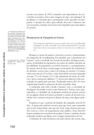 Convergênciamidiáticaecomunicação:cenários,atoresepráticas
158
ocorreu em janeiro de 2013, contando com depoimentos dos en-
volvidos no projeto, bem como imagens de jogo, um makingof de
produção e o chamado para a participação como apoiador na cam-
panha. A duração do vídeo, após editado, ficou em 5 minutos. Até
este momento, nenhum valor havia sido estipulado para arrecadação
do projeto.
Planejamento de Campanha no Catarse
One thing that’s important to keep in mind is that every crowdfunding
campaign is, at heart, essentially a consumer marketing effort. If people
don’t know about your project, there’s no way they can contribute to
it11
.
Durante os meses de janeiro e fevereiro, ocorreu o planejamento
da campanha de crowdfunding. Foi decidido que a plataforma do
Catarse12
seria a escolhida, em virtude da interface em língua portu-
guesa, da facilidade de pagamento em cartão de crédito nacional, da
possibilidade de pagamento em boleto bancário e, principalmente,
do menor valor de taxas a serem pagas no momento de recebimento
do dinheiro, assim como o prazo de entrega do mesmo. O Catarse
cobra uma taxa de 13% sobre o valor final obtido em cada campanha
(em que 7% é do Catarse e 6% é das operadoras de cartão de crédi-
to), e após a entrega do dinheiro, 7% recai como imposto sobre acu-
mulação de capital, pelo governo. Totalizando menos 20% do valor
original apresentado na proposta de ideia ao público final.
A campanha seria toda voltada à internet, visto a velocidade de
divulgação em mídias sociais como Facebook e Twitter, sites espe-
cializados, e a facilidade da visualização imediata do projeto através
de sua página oficial no Catarse, podendo o usuário de internet con-
tribuir com o projeto em poucos cliques, tão logo visse algum anún-
cio.
Estipulou-se que o período de duração da campanha seria de 40
dias. A opção pelo período ocorreu para que fosse uma campanha
que tivesse longevidade, mas que não fosse longa demais, para que
não corre-se o risco de esquecimento pelo público. Essas decisões
foram tomadascom consultoria do próprio Catarse e, também, foram
realizadas reuniões por Skype com a equipe mantenedora do site.
A definição de valor de projeto, não pelo cálculo dos custos, mas,
11 Tradução do trecho pe-
los autores: “Uma das coi-
sas mais importantes para
se manter em mente é que
toda campanha de crow-
dfunding é, no fundo, es-
sencialmente um esforço
de marketing com o con-
sumidor.Se as pessoas não
souberem sobre o projeto,
elas não tem como colabo-
rar com ele” (STEINBERG;
DEMARIA, 2012).
12 Disponível em: <http://
catarse.me>. Acesso em:
01 mai. 2013.
 