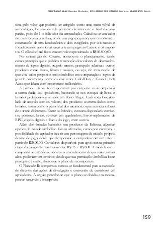 159
CRISTIANO MAX Pereira Pinheiro, EDUARDO FERNANDO Muller e MAURÍCIO Barth
sim, pelo valor que poderia ser atingido como uma meta viável de
arrecadação, foi uma dúvida presente do início até o final da cam-
panha, pois ele é o balizador da arrecadação. Calculou-se um valor
necessário para a realização de um jogo pequeno, que envolvesse a
contratação de três funcionários e dois estagiários por seis meses, e
foi adicionado ao valor as taxas a serem pagas ao Catarse e os impos-
tos. O cálculo final ficou em um valor aproximado a R$60.000,00.
Por orientação do Catarse, norteou-se o planejamento, tendo
como princípio que o público tem noção dos valores de desenvolvi-
mento de jogos digitais, ou,pelo menos, percepção relativa a outros
produtos como livros, filmes e música, ou seja, ele teria noção de
que este valor proposto seria simbólico em comparação a jogos de
grande orçamento, como os das séries CallofDuty e Grand Theft
Auto, que lidam com orçamentos milionários.
A Jambô Editora foi responsável por estipular as recompensas
a serem dadas aos apoiadores, baseando-se nos estoque de livros e
brindes já disponíveis na sede em Porto Alegre. Cada cota foi calcu-
lada de acordo com os valores dos produtos a serem dados como
brindes, assim como o peso final dos mesmos, o que acarreta valores
de correio diferentes. Entre os brindes, estavam disponíveis camise-
tas, pôsteres, livros, revistas em quadrinhos, livros-suplemento de
RPG, cópias digitais e físicas do jogo, entre outros.
Além dos brindes baseados em produtos da Editora, algumas
opções de brinde simbólico foram ofertadas, como por exemplo, a
possibilidade do apoiador inserir um personagem de criação própria
dentro do jogo, desde que ele apoiasse a campanha com um valor a
partir de R$800,00. Os valores disponíveis para apoio nesta primeira
etapa da campanha variavam entre R$ 25 e R$ 800. À medida que a
campanha se estendeu e ocorreu o entendimento de que valores mais
altos poderiam ser atrativos desde que sua premiação simbólica fosse
perceptível, então, alterou-se o plano de recompensas.
O Plano de Recompensas tornou-se fundamental para a execução
de diversas das ações de divulgação e conversão de curtidores em
apoiadores. A seguir, percebe-se que o plano se dividiu em recom-
pensas tangíveis e intangíveis.
 