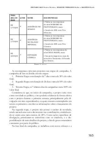 165
CRISTIANO MAX Pereira Pinheiro, EDUARDO FERNANDO Muller e MAURÍCIO Barth
PARA
(R$) OU
MAIS
QTDE NOME RECOMPENSAS
R$
1.750,00
0 AUDIÊNCIA NO
SENADO
• Todas as recompensas
do nível MEMBRO DO
PROTETORADO, mais:
• Sessão de RPG com Trio
Ultimate.
R$
1.750,00
0 AUDIÊNCIA
NO PALÁCIO
IMPERIAL
• Todas as recompensas
do nível MEMBRO DO
PROTETORADO, mais:
• Sessão de RPG com Trio
Clássico.
R$
2.000,00
3 ENTIDADE
CÓSMICA
• Todas as recompensas do
nível DEUS MAIOR, mais:
• Seu personagem na capa do
acessório Tormenta: O Desafio
dos Deuses.
Fonte: Os autores
As recompensas estiveram presentes nas etapas de campanha. A
campanha de fato se dividiu em três etapas:
1.	 Primeira Etapa com duração de 7 dias e meta de 30% do valor
final;
2.	 Segunda Etapa com duração de 26 dias e meta de 50% do valor
final;
3.	 Terceira Etapa, os 7 últimos dias da campanhae meta 100% do
valor final.
Considerou-se que, no início de campanha, o projeto seria visto
como novidade ao público, e isto poderia colaborar de forma efetiva
com o projeto durante a primeira semana, principalmente pela di-
vulgação em sites especializados, os quais estavam contemplados em
serem os primeiros a receber as informações sobre o lançamento do
projeto.
Na segunda etapa, o projeto não possui o caráter de novidade,
sendo natural uma curva decrescente nas contribuições, estabelecen-
do-se assim uma meta menor, de 20%. Como ações específicas de
divulgação, priorizaram-se entrevistas com os criadores, e a dis-
ponibilização de mais detalhes do projeto, a fim de gerar comentários
constantes por parte do público.
Na fase final da campanha, se trabalhou com novos releases e a
 