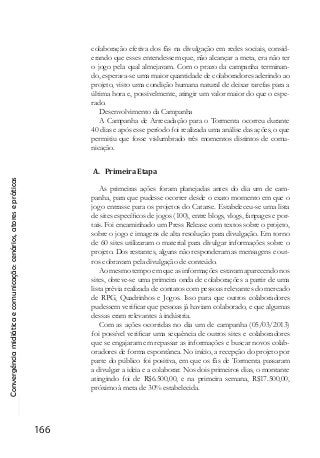 Convergênciamidiáticaecomunicação:cenários,atoresepráticas
166
colaboração efetiva dos fãs na divulgação em redes sociais, consid-
erando que esses entendessem que, não alcançar a meta, era não ter
o jogo pela qual almejavam. Com o prazo da campanha terminan-
do, esperava-se uma maior quantidade de colaboradores aderindo ao
projeto, visto uma condição humana natural de deixar tarefas para a
última hora e, possivelmente, atingir um valor maior do que o espe-
rado.
Desenvolvimento da Campanha
A Campanha de Arrecadação para o Tormenta ocorreu durante
40 dias e após esse período foi realizada uma análise das ações, o que
permitiu que fosse vislumbrado três momentos distintos de comu-
nicação.
A. Primeira Etapa
As primeiras ações foram planejadas antes do dia um de cam-
panha, para que pudesse ocorrer desde o exato momento em que o
jogo entrasse para os projetos do Catarse. Estabeleceu-se uma lista
de sites específicos de jogos (100), entre blogs, vlogs, fanpages e por-
tais. Foi encaminhado um Press Release com textos sobre o projeto,
sobre o jogo e imagens de alta resolução para divulgação. Em torno
de 60 sites utilizaram o material para divulgar informações sobre o
projeto. Dos restantes, alguns não responderam as mensagens e out-
ros cobravam pela divulgação de conteúdo.
Ao mesmo tempo em que as informações estavam aparecendo nos
sites, obteve-se uma primeira onda de colaborações a partir de uma
lista prévia realizada de contatos com pessoas relevantes do mercado
de RPG, Quadrinhos e Jogos. Isso para que outros colaboradores
pudessem verificar que pessoas já haviam colaborado, e que algumas
dessas eram relevantes à indústria.
Com as ações ocorridas no dia um de campanha (05/03/2013)
foi possível verificar uma sequência de outros sites e colaboradores
que se engajaram em repassar as informações e buscar novos colab-
oradores de forma espontânea. No início, a recepção do projeto por
parte do público foi positiva, em que os fãs de Tormenta passaram
a divulgar a ideia e a colaborar. Nos dois primeiros dias, o montante
atingindo foi de R$6.500,00, e na primeira semana, R$17.500,00,
próximo à meta de 30% estabelecida.
 