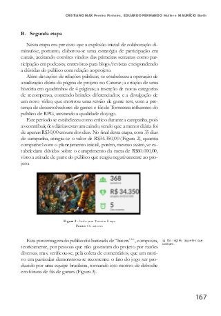 167
CRISTIANO MAX Pereira Pinheiro, EDUARDO FERNANDO Muller e MAURÍCIO Barth
B. Segunda etapa
Nesta etapa era previsto que a explosão inicial de colaboração di-
minuísse, portanto, elaborou-se uma estratégia de participação em
canais, aceitando convites vindos das primeiras semanas como par-
ticipação em podcasts, entrevistas para blogs/revistas e respondendo
a dúvidas do público com relação ao projeto.
Além das ações de relações públicas, se estabeleceu a operação de
atualização diária da página de projeto no Catarse; a criação de uma
história em quadrinhos de 4 páginas; a inserção de novas categorias
de recompensa, contendo brindes diferenciados; e a divulgação de
um novo vídeo, que mostrou uma sessão de game test, com a pre-
sença de desenvolvedores de games e fãs de Tormenta influentes do
público de RPG, atestando a qualidade do jogo.
Este período se estabeleceu como crítico durante a campanha, pois
as contribuições diárias estavam caindo, sendo que a menor diária foi
de apenas R$30,00 em um dos dias. No final desta etapa, com 35 dias
de campanha, atingiu-se o valor de R$34.350,00 (Figura 2), quantia
compatível com o planejamento inicial, porém, mesmo assim, se es-
tabeleciam dúvidas sobre o cumprimento da meta de R$60.000,00,
visto a atitude de parte do público que reagiu negativamente ao pro-
jeto.
Figura 2 - Indo para Terceira Etapa
Fonte: Os autores
Esta porcentagem do públicofoi batizada de “haters13
”, composta,
teoricamente, por pessoas que não gostavam do projeto por razões
diversas, mas, verificou-se, pela coleta de comentários, que um moti-
vo em particular demonstrou-se recorrente: o fato do jogo ser pro-
duzido por uma equipe brasileira, tornando isso motivo de deboche
em fóruns de fãs de games (Figura 3).
13 Do inglês: aqueles que
odeiam.
 