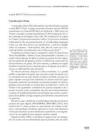 169
CRISTIANO MAX Pereira Pinheiro, EDUARDO FERNANDO Muller e MAURÍCIO Barth
total de R$74.575,00 em seu encerramento.
Considerações Finais
A campanha obteve 864 colaboradores, que depositaram a quantia
total de R$74.575,00. A página do projeto alcançou mais de 200.000
visualizações no Catarse,8.000 likes no Facebook e 1800 tweets no
Twitter, contando com aproximadamente 27.600 visualizações do ví-
deo principal de divulgação. Para cada 100 visualizações da página
no Catarse, 10,6 pessoas assistiram o vídeo e 3,1 pessoas se tornaram
colaboradores.“An unexpected benefit of crowdfunding campaigns
is that you will often receive very useful advice – and even tangible
offers of assistance – from backers, who, after all, want you to suc-
ceed and will do everything they can to help you get there14
”.
Considerou-se decisivo para a campanha o apoio dos sites Jovem
Nerd, NerdMaldito, Omelete, N-pix, ditopelomaldito e Kotaku, e o
caráter emocional que foi dado ao projeto por parte dos fãs, engaja-
dos nas tarefas de divulgação em sites e no Facebook, assim como de
desenvolvedores de games. De certa maneira, a polêmica da equipe
brasileira foi positiva, pois contribuiu para a divulgação do projeto e
trouxe os colaboradores mais próximos.
No fim do processo, chegou-se a duas conclusões: 1) o grande
público consumidor de games não tem exata noção de quanto cus-
ta a produção de um jogo, devido às críticas recebidas, em que boa
parte esperava um jogo mais elaborado, no mesmo nível dos jogos
de grande orçamento encontrados no mercado mundial. 2) é preciso
planejar como proceder ao receber likes do Facebook e tweets do
Twitter. Uma quantidade considerável de pessoas simpatiza com o
projeto via rede social, compartilha, mas não apoia financeiramente
o projeto. É fundamental pensar em estratégias que tornem a partici-
pação deste público em algo tangível, possivelmente com promoções
ou parcerias.
Percebe-se que o modelo de crowdfundingé utilizado por diversos
projetos de jogos digitais (STEINBERG; DEMARIA, 2012). Esse
modelo não é o único, porém, na atual situação do cenário econô-
mico e mercadologico brasileiro, apresenta-se como uma alternativa
viável para alavancar recursos financeiros equivalentes a um angelin-
vestor, ou um capital de risco pequeno (venture capital).
Segudo Gordon (2009), os modelos de negócios não são designa-
dos de acordo com um determinado tipo de produto; eles são mod-
14 “Um benefício inespe-
rado das campanhas de
crowdfundingé que você
geralmente recebe muitos
conselhos – e até oferta
de assistências reais – dos
colaboradores, os quais,
depois de tudo, querem
que você tenha sucesso e
farão qualquer coisa para
ajudar você a chegar lá.”
(STEINBERG; DEMARIA,
2012).
 