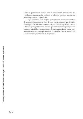 Convergênciamidiáticaecomunicação:cenários,atoresepráticas
170
elados e aparecem de acordo com as necessidades de consumo e a
viabilidade financeira dos projetos, produtos e serviços que devem
ser entregues aos compradores.
O jogo Tormenta é um projeto que apresenta potencial científico
de acompanhamento e registro de suas etapas. Atualmente, já inicia-
ram os processos de desenvolvimento, e todas as etapas estão sendo
coletadas para gerar novos ensaios que demonstrem a gestação dos
recursos adquiridos nesse processo de campanha, dentre outras situ-
ações comunicacionais que ocorrem, como lidar com os apoiadores
e os hatersnessa próxima etapa de projeto.
 