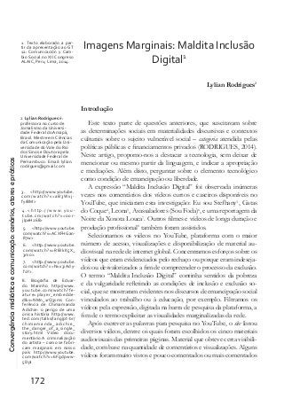 Convergênciamidiáticaecomunicação:cenários,atoresepráticas
172
Imagens Marginais: Maldita Inclusão
Digital1
Lylian Rodrigues2
Introdução
Este texto parte de questões anteriores, que suscitavam sobre
as determinações sociais em materialidades discursivas e contextos
culturais sobre o sujeito vulnerável social – categoria atendida pelas
políticas públicas e financiamentos privados (RODRIGUES, 2014).
Neste artigo, propomo-nos a destacar a tecnologia, sem deixar de
mencionar ou mesmo partir da linguagem, e indicar a apropriação
e mediações. Além disto, perguntar sobre o elemento tecnológico
como condição de emancipação ou liberdade.
A expressão “Maldita Inclusão Digital” foi observada inúmeras
vezes nos comentários dos vídeos curtos e caseiros disponíveis no
YouTube, que iniciaram esta investigação: Eu sou Stefhany3
, Gatas
do Coque4
, Leona5
, Avassaladores (Sou Foda)6
, e uma reportagem da
Noite da Xoxota Louca7
. Outros filmes e vídeos de longa duração e
produção profissional8
também foram assistidos.
Selecionamos os vídeos no YouTube, plataforma com o maior
número de acesso, visualizações e disponibilização de material au-
diovisual na rede de internet global. Concentramos esforços sobre os
vídeos que eram evidenciados pelo rechaço ou porque eram indeseja-
dos ou desvalorizados a fim de compreender o processo da exclusão.
O termo “Maldita Inclusão Digital” continha sentidos da pobreza
e da vulgaridade refletindo as condições de inclusão e exclusão so-
cial, que se mostraram evidentes nos discursos de emancipação social
vinculados ao trabalho ou à educação, por exemplo. Filtramos os
vídeos pela expressão, digitada na barra de pesquisa da plataforma, a
fim de o termo explicitar as visualidades marginalizadas da rede.
Após escrever as palavras para pesquisa no YouTube, o site listou
diversos vídeos, dentre os quais foram escolhidos os cinco materiais
audiovisuais das primeiras páginas. Material que obteve certa visibili-
dade, com base na quantidade de comentários e visualizações. Alguns
vídeos foram muito vistos e pouco comentados ou mais comentados
1 Texto elaborado a par-
tir da apresentação ao GT
12: Comunicación y Cam-
bio Social no XII Congreso
ALAIC, Peru, Lima, 2014.
2 Lylian Rodrigues é:
professora no curso de
Jornalismo da Universi-
dade Federal do Amapá,
Brasil. Mestre em Ciências
da Comunicação pela Uni-
versidade doVale do Rio
dos Sinos e Doutora pela
Universidade Federal de
Pernambuco. Email: lylian.
rodrigues@gmail.com
3. <http://www.youtube.
com/watch?v=aB3Wxj-
fyrBM>
4 . < h t t p : / / w w w.y o u -
tube.cm/watch?v=o0r-
jIpeH268>
5. <http://www.youtube.
com/watch?v=ACXFHGan-
R7w>
6. <http://www.youtube.
com/watch?v=RIBkK5X_
3mo>.
7. <http://www.youtube.
com/watch?v=Nvx3iAdy-
f1Y>.
8. Biografia de Eduar-
do Marinho http://www.
youtube.com/watch?fe-
ature=player_embedde-
d&v=NMn_1rQ3sms Con-
ferência de Chimamanda
Adichie: o perigo de uma
única história http://www.
ted.com/talks/lang/pt-br/
chimamanda_adichie_
the_danger_of_a_single_
story.html Vídeo docu-
mentário A criminalização
do artista – como se fabri-
cam marginais em nosso
país http://www.youtube.
com/watch?v=6Fgdpww-
5DpI
 