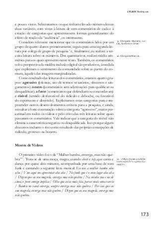 173
e pouco vistos. Selecionamos os que tinham elevado número dessas
duas variáveis, com vistas à leitura de cem comentários de cada e à
criação de categorias que apresentassem formas generalizantes do
efeito de reação da “audiência”, os internautas.
Considero relevante mencionar que os comentários lidos por um
grupo de quatro alunos primeiramente, seguiu para uma segunda lei-
tura por colega de grupo de pesquisa0
e, finalmente, eu realizei a ter-
ceira leitura sobre os números. Dos quantitativos, realizei média arit-
mética para os quais apresento neste texto. Também, os comentários
sob a perspectiva da maldita inclusão digital são produtivos, à medida
que explicitam o sentimento da comunidade sobre as partes do co-
mum, àqueles das imagens marginalizadas.
Como resultado das leituras dos comentários, criamos quatro gru-
pos: agressivo (ofensas, uso de termos vexatórios, obscenos e xin-
gamentos); neutro (comentários sem adjetivações para qualificar ou
desqualificar); a favor (comentários que defendiam ou concordavam)
e risível (sentido desfavorável do ridículo e deboche, ou favorável
do espirituoso e divertido). Explicitamos estas categorias para com-
preender outros desenvolvimentos críticos para a pesquisa, e ainda,
ressaltar a forte constatação sobre a categoria “agressivo”, maior per-
centual em todos os vídeos e pelo crivo das três leituras sobre quais
passaram os comentários. Vale indicar que a categoria do risível não
elimina a característica negativa ou desqualificada. Isso porque alguns
discursos incluem o riso como resultado das próprias concepções de
ridículo, grotesco ou bizarro.
Mostra de Vídeos
O primeiro vídeo foi o da “Mulher bambu, enverga, mas não que-
bra”11
. Trata-se de uma moça, magra, usando short e top, que canta e
dança por quase dois minutos, acompanhada por uma base de som
funk e cantando a seguinte letra musical: Eu sou a mulher bambu uhu
uhu / Vim aqui me apresentar aha aha / No funk que é o meu lugar aha aha
/ Dizem que eu sou magrela, enverga mas não quebra / Na minha rua e na de
cima, o povo comigo implica / Olha que coisa mais feia, parece mais uma vareta
/ Bambu no varal enverga, sempre enverga mas não quebra / Por isso que eu
sou magrela, enverga mas não quebra / Dizem que eu sou magrela, enverga mas
não quebra.
9. Obrigada Mariana, Lu-
cas, Gustavo e César.
10. Obrigada Marcos.
11. <https://www.youtube.
com/watch?v=4e6viCu-
m6EY>.
LYLIAN Rodrigues
 