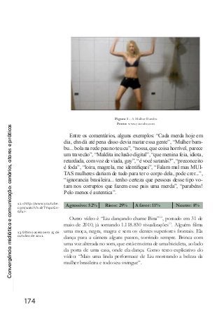 Convergênciamidiáticaecomunicação:cenários,atoresepráticas
174
Figura 1 – A Mulher Bambu
Fonte: www.youtube.com
Entre os comentários, alguns exemplos: “Cada merda hoje em
dia, ehn dá até pena disso devia matar essa gente”, “Mulher bam-
bu... bola na rede pau no teu cu”, “nossa, que coisa horrível, parece
um travecão”, “Maldita inclusão digital”, “que menina feia, idiota,
retardada, com voz de viada, gay”, “é você satanás?”, “preconceito
é foda”, “loira, magrela, me identifiquei”, “Falam mal mas MUI-
TAS mulheres dariam de tudo para ter o corpo dela, pode crer...”,
“ignorancia brasileira... tenho certeza que pessoas desse tipo vo-
tam nos corruptos que fazem esse pais uma merda”, “parabéns!
Pelo menos é autentica”.
Agressivo: 52% Risos: 29% A favor: 11%	 Neutro: 8%
Outro vídeo é “Liu dançando chame Bina”12
, postado em 31 de
maio de 2010, já somando 1.118.830 visualizações13
. Alguém filma
uma moça, negra, magra e sem os dentes superiores frontais. Ela
dança para a câmera alguns passos, sorrindo sempre. Brinca com
uma voz alterada no som, que está em cima de uma bicicleta, ao lado
da porta de uma casa, onde ela dança. Como texto explicativo do
vídeo: “Mais uma linda performace de Liu mostrando a beleza da
mulher brasileira e todo seu swingue”.
12.<http://www.youtube.
com/watch?v=BTYvp0Gn-
qZ4>.
13. Último acesso em 25 de
outubro de 2012.
 