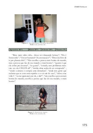 175
LYLIAN Rodrigues
Figura 2 – Em performance, Liu dança chame Bina
Fonte: www.youtube.com
Agressivo: 46%	 Risos: 25% A favor: 24%	 Neutro: 5%
“Bota mais vídeo dela... dessa vez dançando britney”; “Ela é
feeeeeeeliz”; “Um ser humano? Ou um macaco?”; “Deus me livre de
ir pro planeta dela”; “Não escolha a pessoa mais bonita do mundo,
mas a pessoa que faz do seu mundo o mais bonito”, “quanto é que
ela cobra pra assustar”, “eu gostei”, “coitada, tem problemas men-
tais, vcs são CEGOS aff”, “minha alma acaba de ser estruprada”. ,
“vende a câmera e compra uma dentadura”, “ainda tem gente que
reclama que ta com uma espinha e n vai sair de casa”, “adoro esse
vídeo”, “eu me apaixonei por ela, e daí?”, “não escolha a pessoa mais
bonita do mundo, escolha a pessoa que faz do seu mundo, o mais
bonito”.
Figura 3 – Beionsse do Agreste
Fonte: www.youtube.com
 