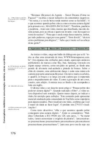 Convergênciamidiáticaecomunicação:cenários,atoresepráticas
176
“Beionsse (Beyonce) do Agreste – Sweet Dreams (Firme na
Paçoca)”14
recebeu o maior indicativo de comentários negativos:
“Vai nessa, é a vez da baixa renda mostrar como se faz kkkk”; “é
o que acontece quando pobre coloca a mao em uma camera digital
pela primeira vez.. MALDITA INCLUSAO”; “Parabéns, parabéns
e parabéns... Amei este video, mesmo que desafinada, mas não de-
sista jamais, pois as criticas é quem nos levanta e nos faz seguir ao
rumo do sucesso”; “Pena que o crack esteja dessa maneira, senhor,
pai todo poderoso, rogai por essa garota”; “from favela”, “ela tem
sérios problemas psicológicos”, “Acho que é muito sol na cabeça
dessa gente!”.
Agressivo: 70% Risos: 20% A favor: 5%	 Neutro: 5%
Ao iniciar o vídeo, surge um balão de diálogo em que se lê: “to-
dos os dias uma enxurrada de risos, WWW.firmenapacoca.com.
br”. Em algumas das exibições para estudo, apareciam anúncios
publicitários de marcas como Sky, Itaú, Samsung. Gravado em
algum espaço externo, como um pátio ou quintal, ao fundo uma
parede de alvenaria mal-acabada e pintada de branco. Sobre o
chão de cimento, uma adolescente dança e canta uma música da
cantora pop norte-americana Beyoncé. Ela move muito os cabelos,
o quadril, os braços e se lança em uma cadeira que é empurrada
para o enquadramento do vídeo. É como a gravação de um cover,
caseiro, sem edição. A música toca ao fundo e ela acompanha a
letra em inglês.
O último vídeo a ser descrito neste artigo é “Porque pobre não
pode ter câmera digital”15
. Quando realizado o filtro16
, o vídeo es-
tava disponível sem restrição. Quatro meses depois, ao indicar o
título, há restrição para exibição: “Este conteúdo pode apresentar
material sinalizado pela comunidade do YouTube como impróprio
para alguns usuários. Para visualizar este vídeo, confirme que você
é maior de idade ao fazer login”. O produto tem 279.333 visual-
izações17
.
Como texto descritivo: “olhe o que acontece quando pobre
conseguem uma camera digital...”. Entre os comentários: “Mal-
ditas Cybershots a R$ 199,00 em 12X sem juros...”; “Se matar
todos, vamos economizar o oxigênio do planeta”; “preconceituo-
so preconceituoso preconceituoso preconceituoso preconceituoso
preconceituoso preconceituoso”; “puts esse povo me da nojo eca
14. <http://www.youtube.
com/watch?v=ORgX-
EyVU5jw>.
15.<http://www.youtube.
c o m / w a t c h ? v = O _ r x-
FAiRZbM>.
16. Setembro de 2011.
17.Último acesso em 25 de
outubro de 2012.
 
