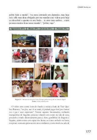 177
LYLIAN Rodrigues
pobre fede a merda”, “eu stava entrando em depresão, mas hoje
sair, uffa meu deus obrigado por me mandar esse videos pois hoje
eu descobrir o quanto eu sou lindo.... te amo meu senhor.... existi
pessoas muitos feias nesse mundo”, “pobre, raça”.
Agressivo: 57% Risos: 27% A favor: 11%	 Neutro: 5%
Figura 4 – Seleção de fotos do Vídeo Porque pobre não pode ter câmera digital
Fonte: www.youtube.com
O vídeo tem como som de fundo a música funk de Tati Que-
bra Barraco, “sou feia, mas tô na moda, tô podendo pagar hotel pros homens
isso é que é mais importante”. Vemos rapazes bronzeados, exibindo
marquinhas de biquínis; pessoas velando um corpo na sala de casa,
posando e rindo discretamente para a foto; gordinhas de lingerie e
biquíni, assim como um rapaz em frente ao carro atolado na lama,
em poses sensuais; pessoas em atos cotidianos, como rindo na sala de
 